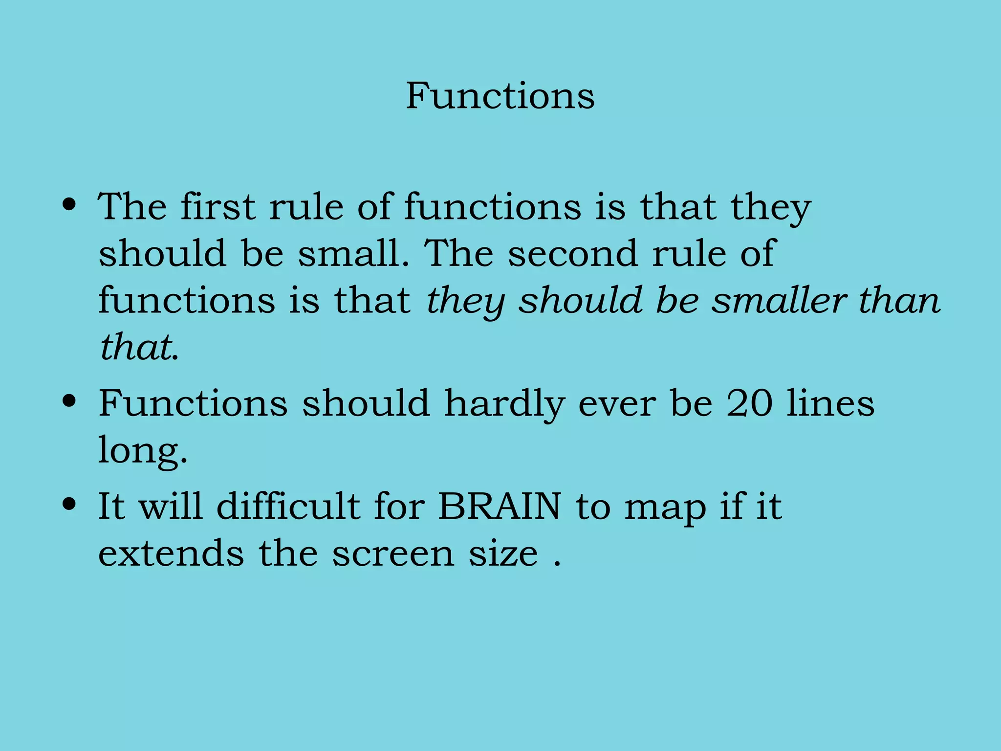 Functions
• The first rule of functions is that they
should be small. The second rule of
functions is that they should be smaller than
that.
• Functions should hardly ever be 20 lines
long.
• It will difficult for BRAIN to map if it
extends the screen size .
 
