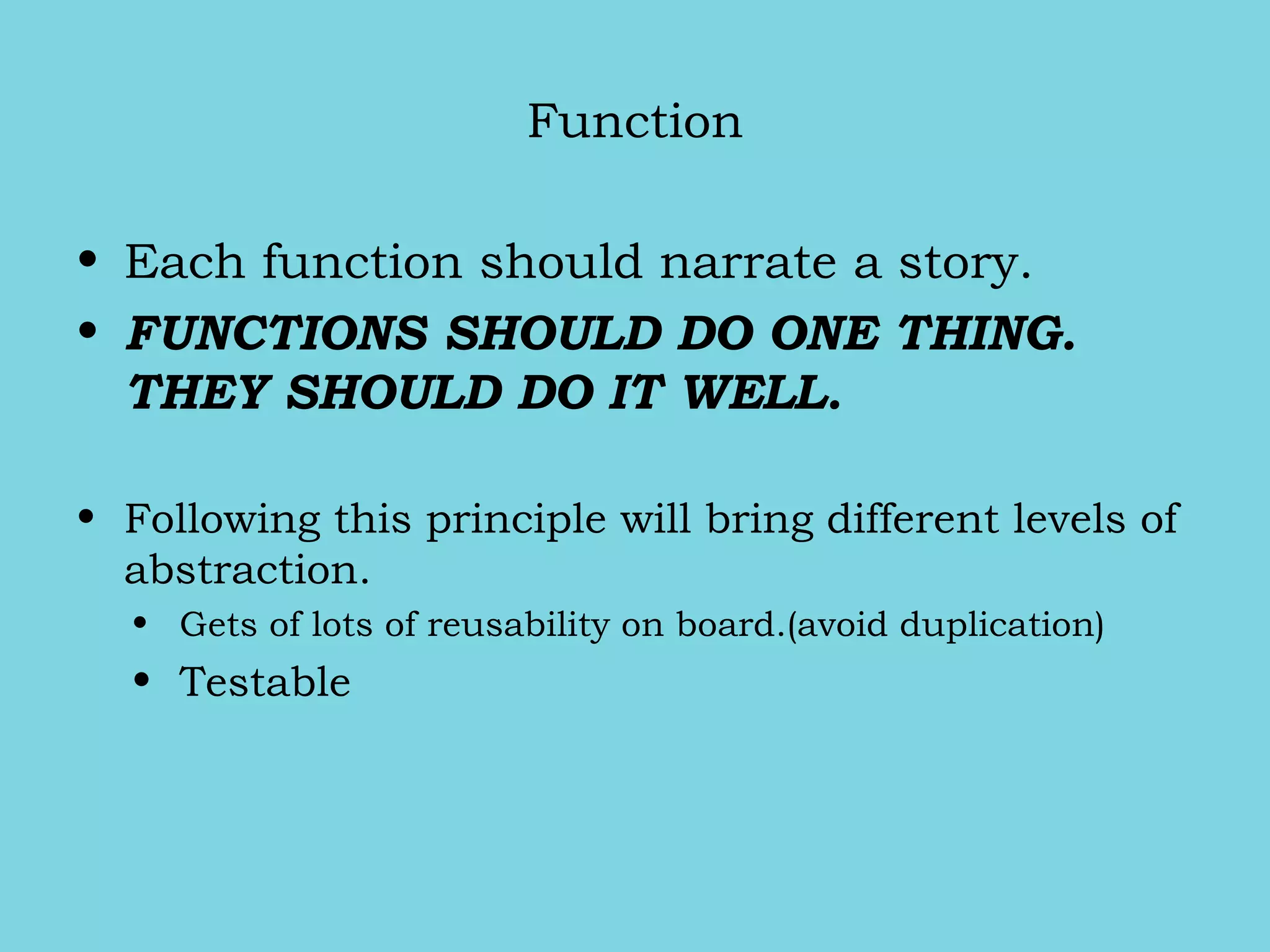 Function
• Each function should narrate a story.
• FUNCTIONS SHOULD DO ONE THING.
THEY SHOULD DO IT WELL.
• Following this principle will bring different levels of
abstraction.
• Gets of lots of reusability on board.(avoid duplication)
• Testable
 