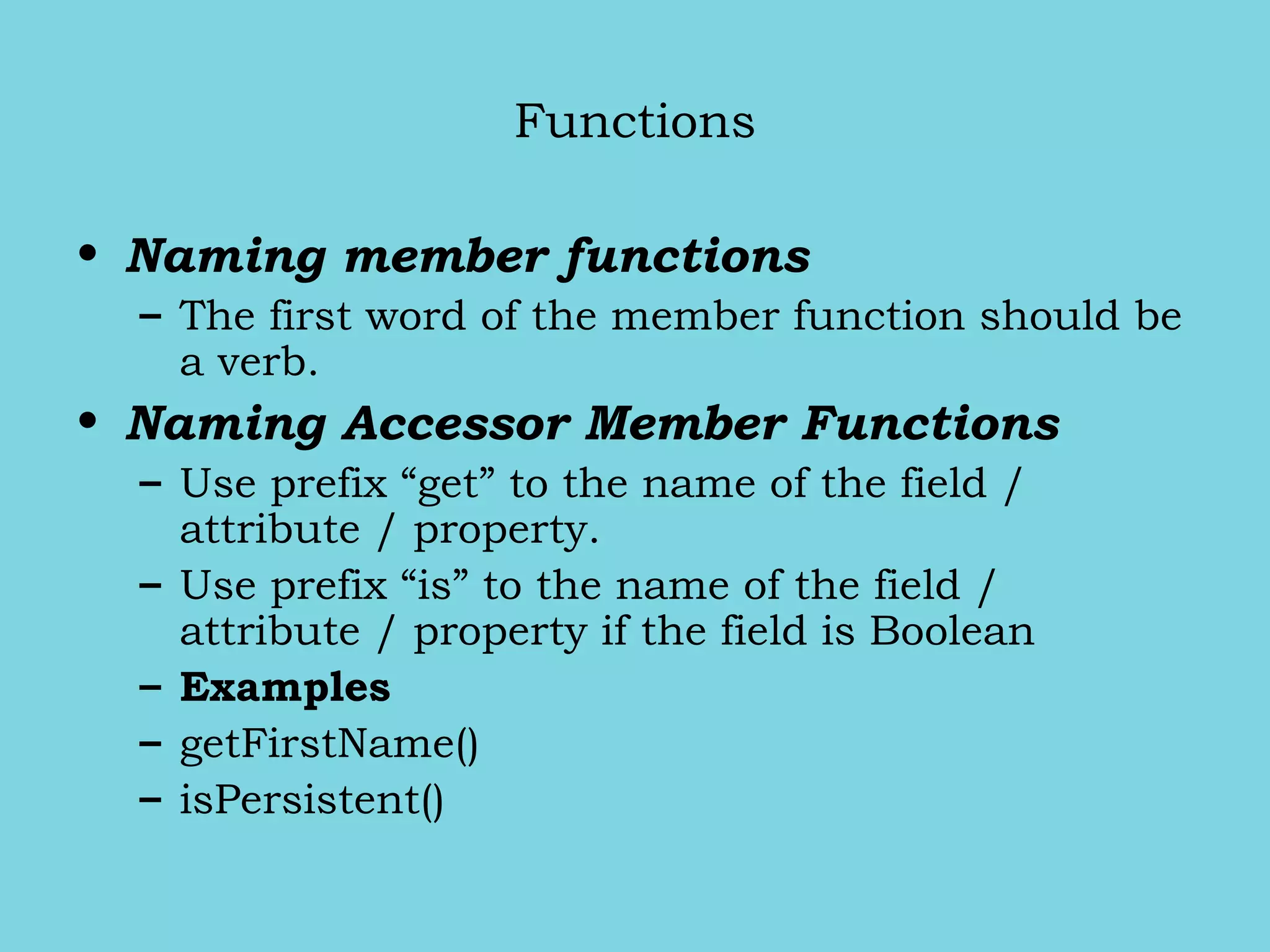 Functions
• Naming member functions
– The first word of the member function should be
a verb.
• Naming Accessor Member Functions
– Use prefix “get” to the name of the field /
attribute / property.
– Use prefix “is” to the name of the field /
attribute / property if the field is Boolean
– Examples
– getFirstName()
– isPersistent()
 