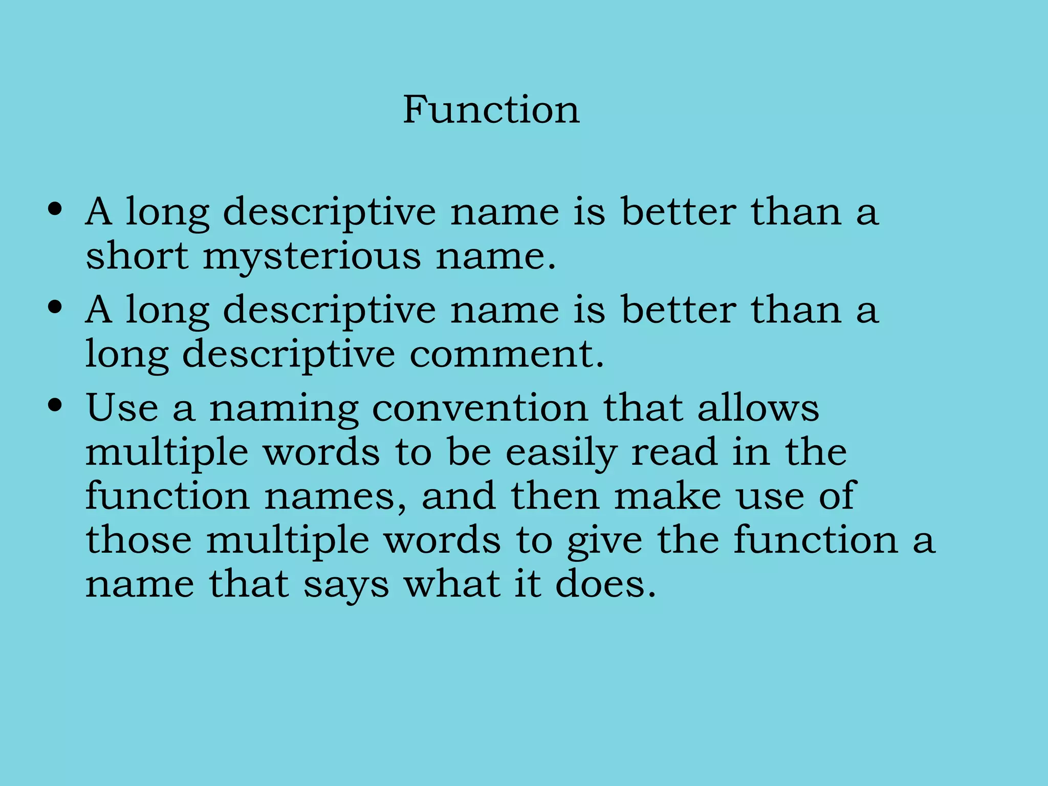 Function
• A long descriptive name is better than a
short mysterious name.
• A long descriptive name is better than a
long descriptive comment.
• Use a naming convention that allows
multiple words to be easily read in the
function names, and then make use of
those multiple words to give the function a
name that says what it does.
 