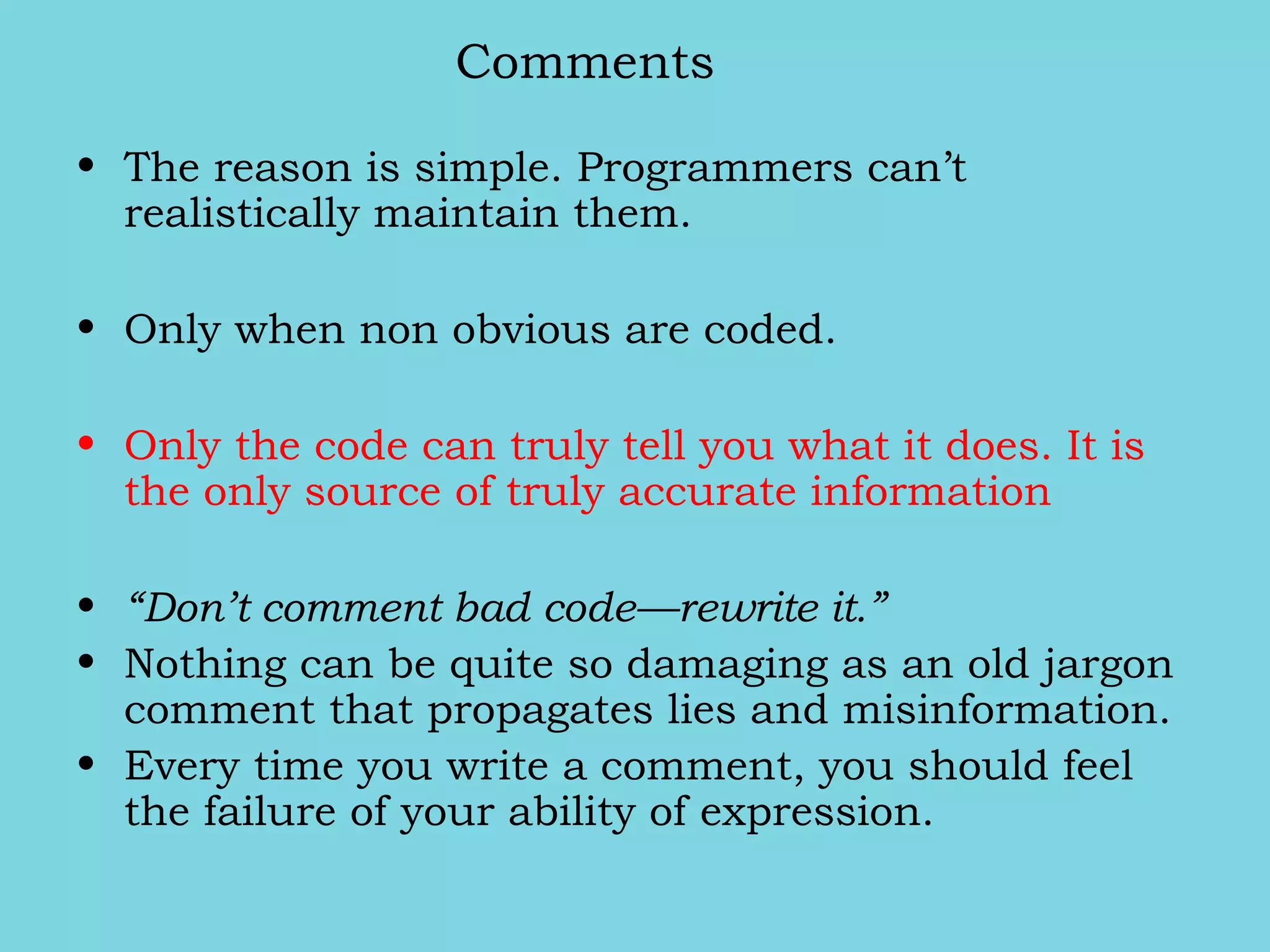 Comments
• The reason is simple. Programmers can’t
realistically maintain them.
• Only when non obvious are coded.
• Only the code can truly tell you what it does. It is
the only source of truly accurate information
• “Don’t comment bad code—rewrite it.”
• Nothing can be quite so damaging as an old jargon
comment that propagates lies and misinformation.
• Every time you write a comment, you should feel
the failure of your ability of expression.
 