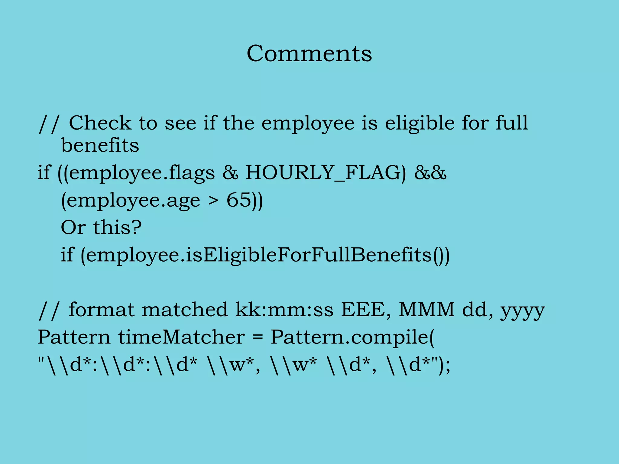 Comments
// Check to see if the employee is eligible for full
benefits
if ((employee.flags & HOURLY_FLAG) &&
(employee.age > 65))
Or this?
if (employee.isEligibleForFullBenefits())
// format matched kk:mm:ss EEE, MMM dd, yyyy
Pattern timeMatcher = Pattern.compile(
"d*:d*:d* w*, w* d*, d*");
 