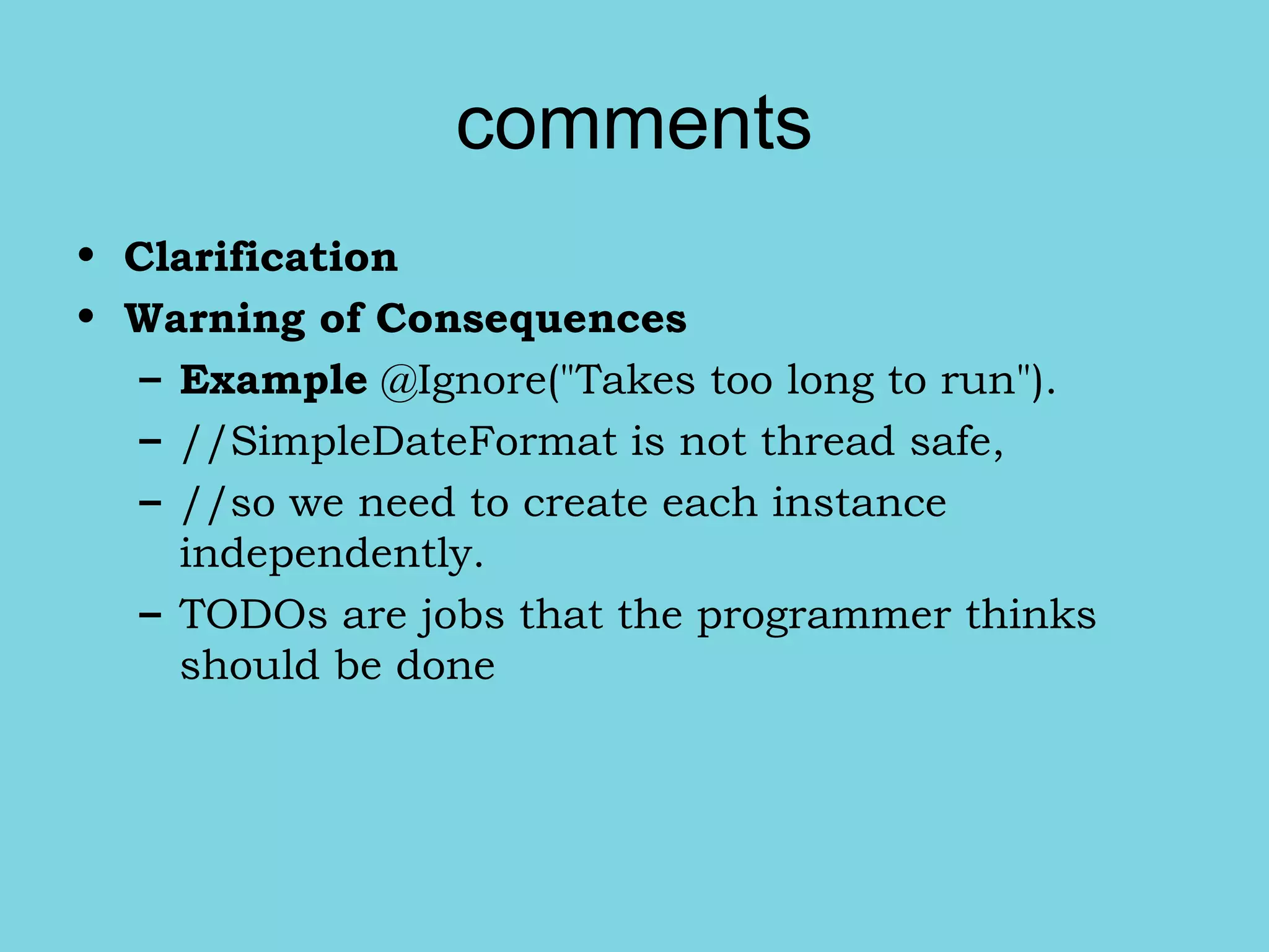 comments
• Clarification
• Warning of Consequences
– Example @Ignore("Takes too long to run").
– //SimpleDateFormat is not thread safe,
– //so we need to create each instance
independently.
– TODOs are jobs that the programmer thinks
should be done
 