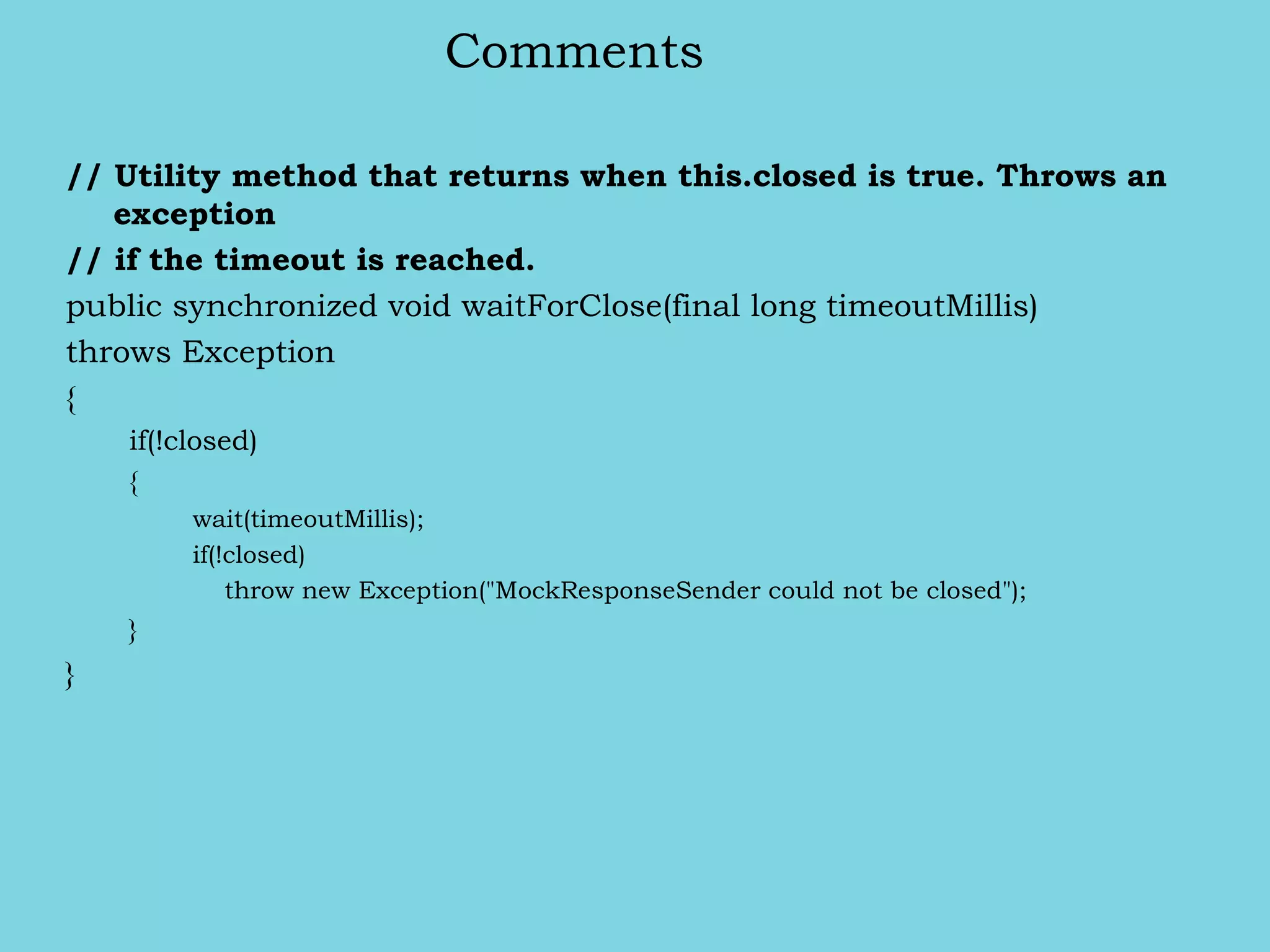 Comments
// Utility method that returns when this.closed is true. Throws an
exception
// if the timeout is reached.
public synchronized void waitForClose(final long timeoutMillis)
throws Exception
{
if(!closed)
{
wait(timeoutMillis);
if(!closed)
throw new Exception("MockResponseSender could not be closed");
}
}
 