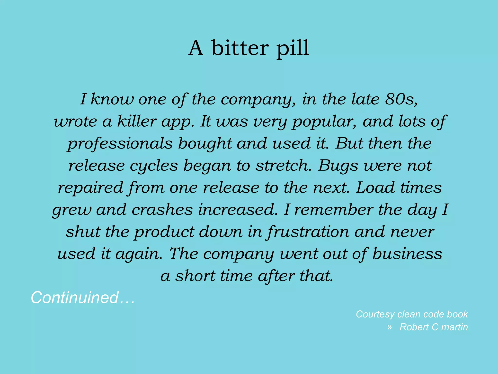 A bitter pill
I know one of the company, in the late 80s,
wrote a killer app. It was very popular, and lots of
professionals bought and used it. But then the
release cycles began to stretch. Bugs were not
repaired from one release to the next. Load times
grew and crashes increased. I remember the day I
shut the product down in frustration and never
used it again. The company went out of business
a short time after that.
Continuined…
Courtesy clean code book
» Robert C martin
 