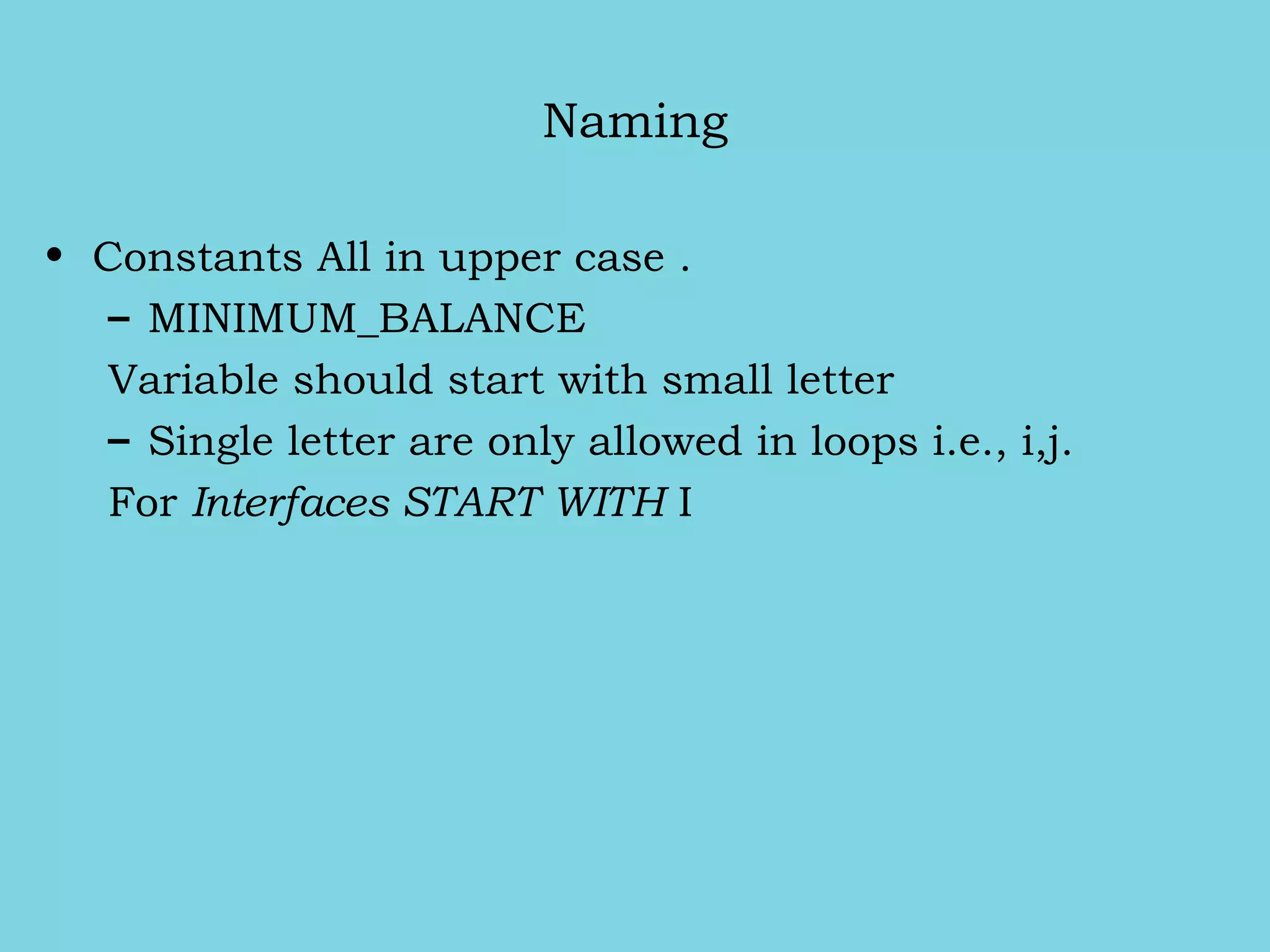 Naming
• Constants All in upper case .
– MINIMUM_BALANCE
Variable should start with small letter
– Single letter are only allowed in loops i.e., i,j.
For Interfaces START WITH I
 