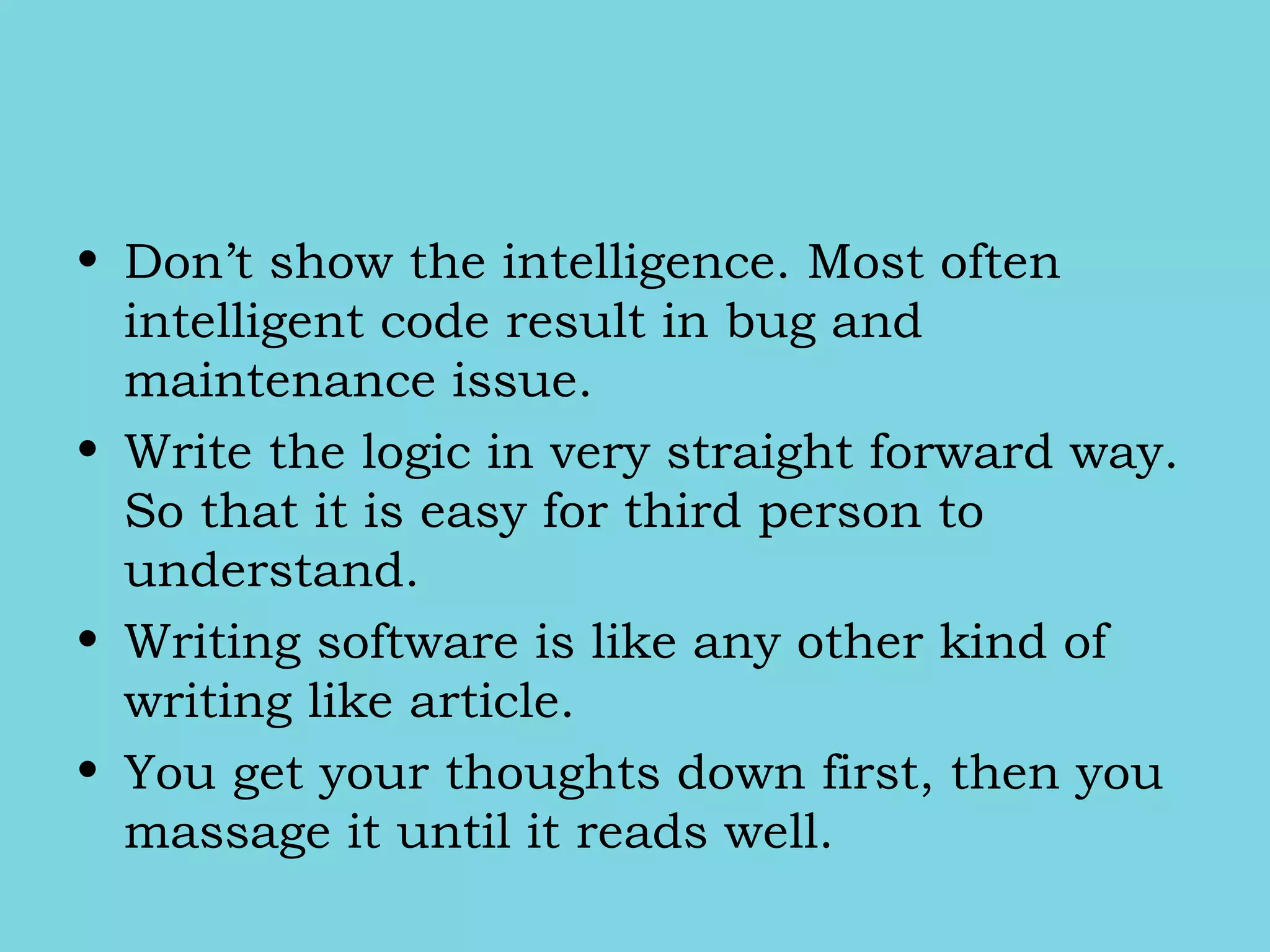 • Don’t show the intelligence. Most often
intelligent code result in bug and
maintenance issue.
• Write the logic in very straight forward way.
So that it is easy for third person to
understand.
• Writing software is like any other kind of
writing like article.
• You get your thoughts down first, then you
massage it until it reads well.
 
