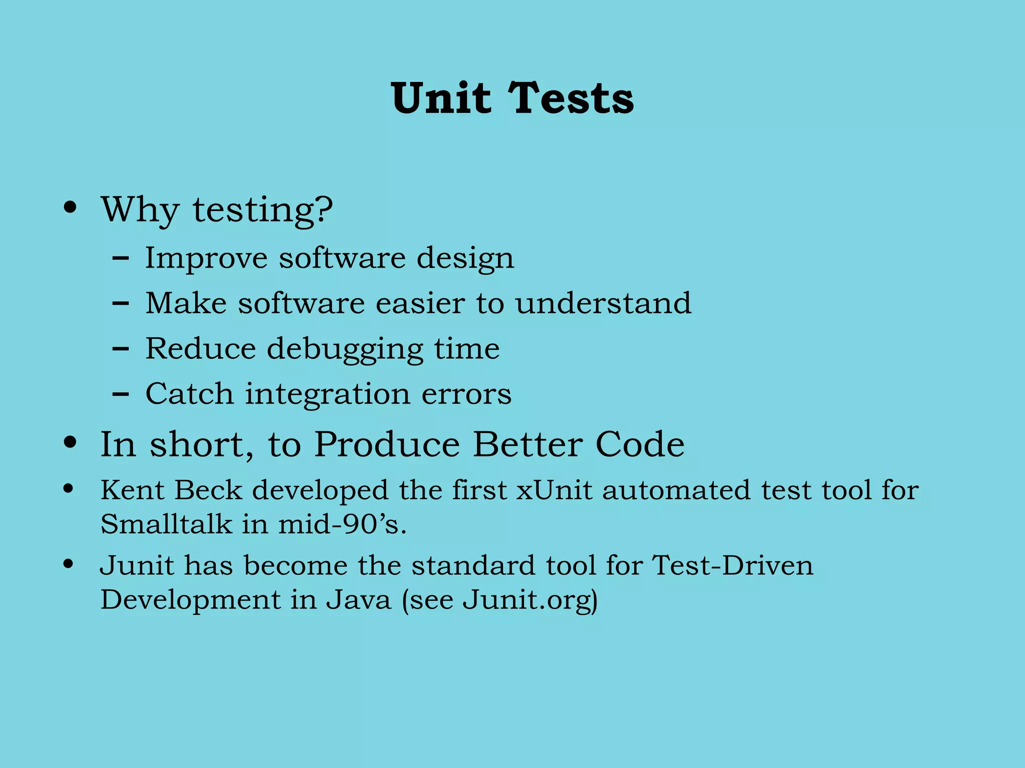 Unit Tests
• Why testing?
– Improve software design
– Make software easier to understand
– Reduce debugging time
– Catch integration errors
• In short, to Produce Better Code
• Kent Beck developed the first xUnit automated test tool for
Smalltalk in mid-90’s.
• Junit has become the standard tool for Test-Driven
Development in Java (see Junit.org)
 