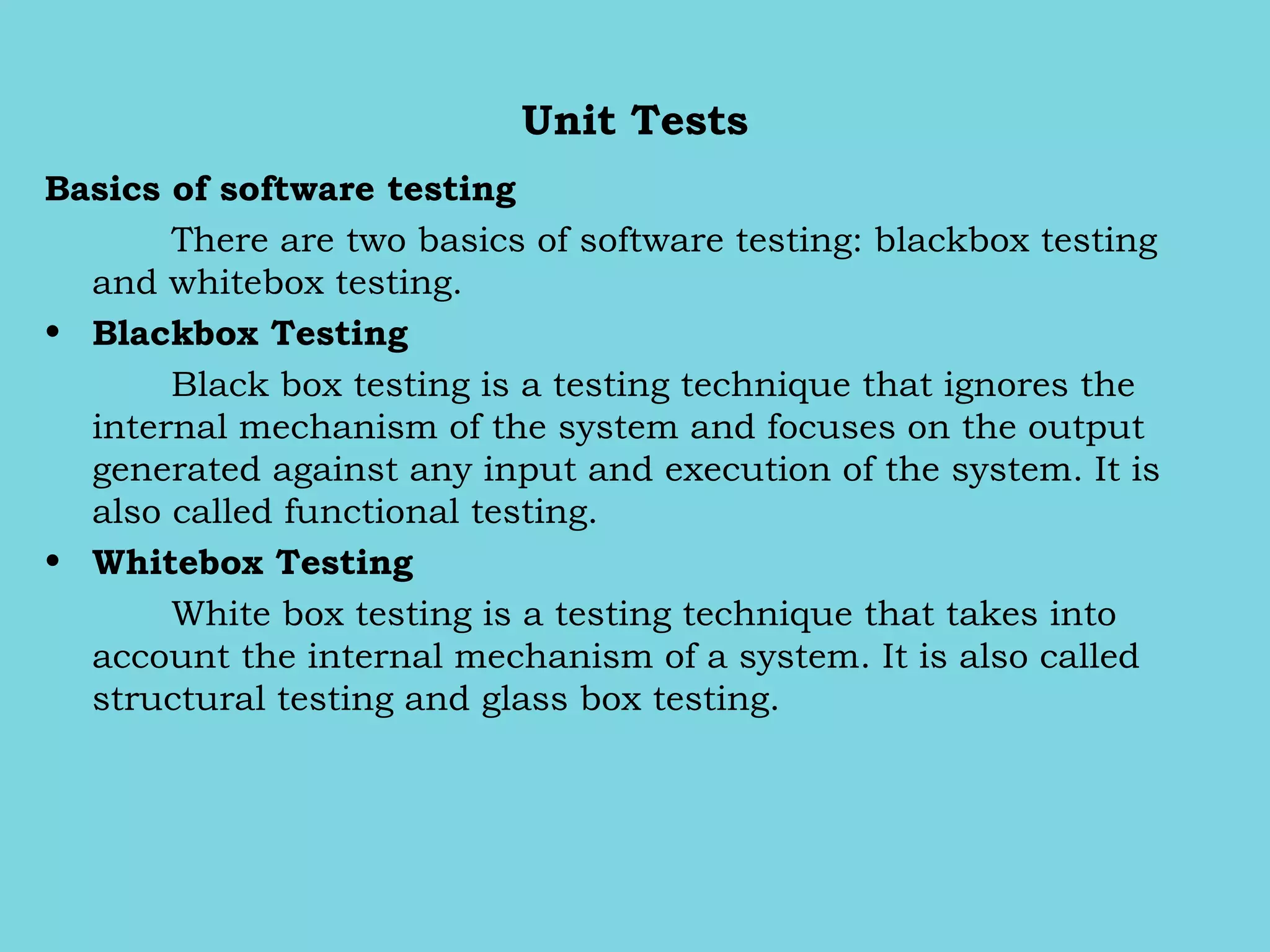 Unit Tests
Basics of software testing
There are two basics of software testing: blackbox testing
and whitebox testing.
• Blackbox Testing
Black box testing is a testing technique that ignores the
internal mechanism of the system and focuses on the output
generated against any input and execution of the system. It is
also called functional testing.
• Whitebox Testing 
White box testing is a testing technique that takes into
account the internal mechanism of a system. It is also called
structural testing and glass box testing.
 
