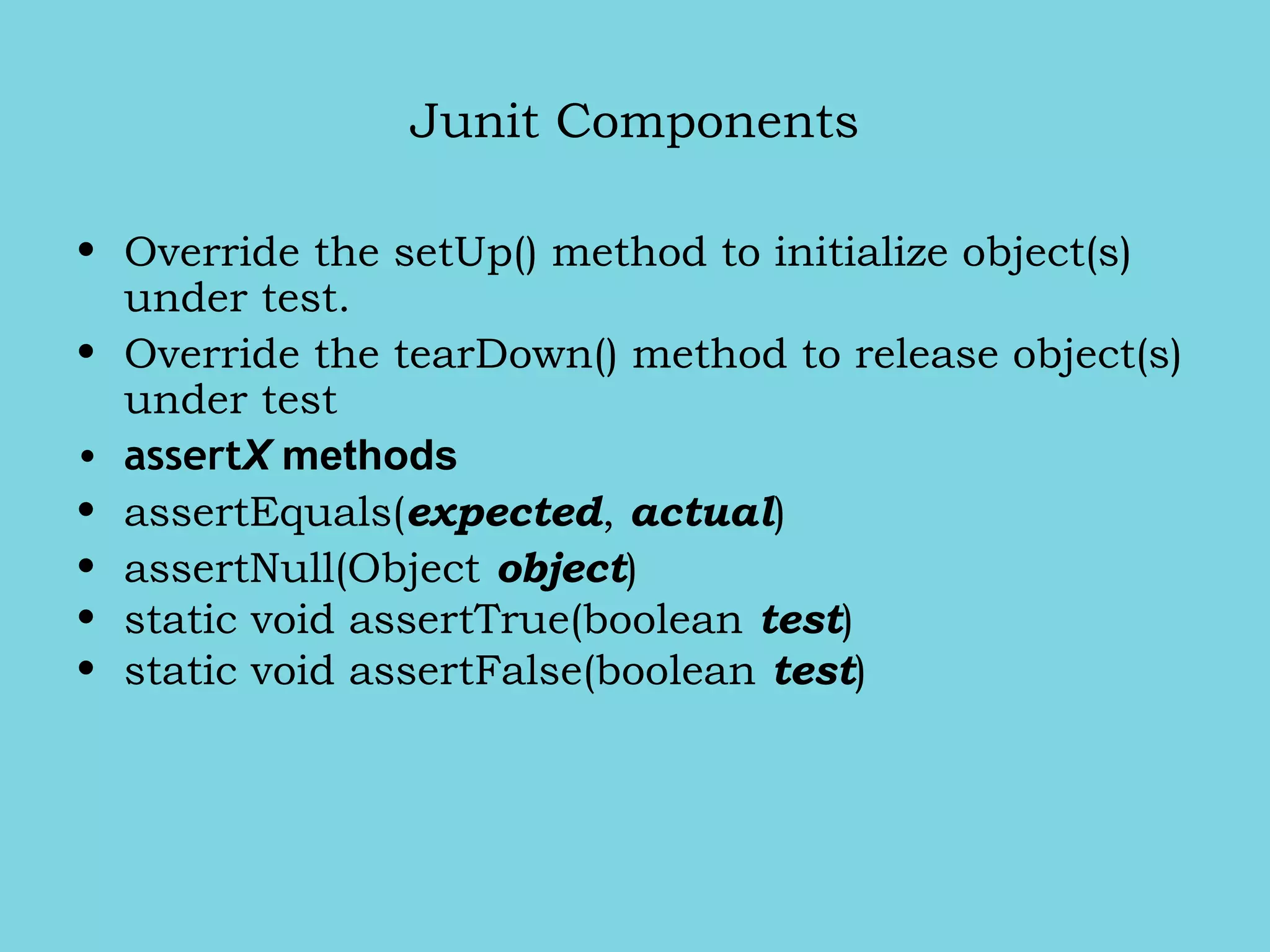 Junit Components
• Override the setUp() method to initialize object(s)
under test.
• Override the tearDown() method to release object(s)
under test
• assertX methods
• assertEquals(expected, actual)
• assertNull(Object object)
• static void assertTrue(boolean test)
• static void assertFalse(boolean test)
 