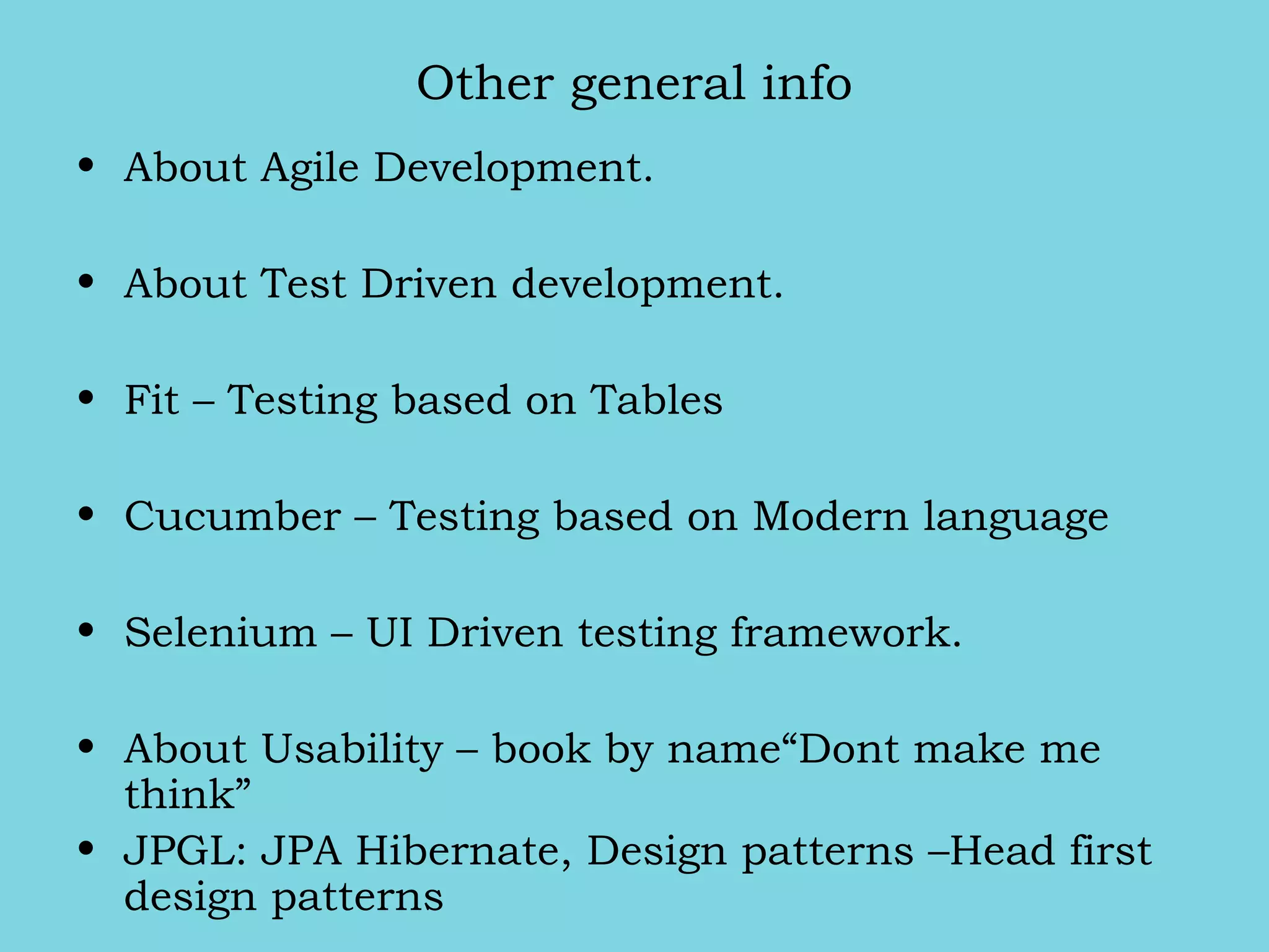 Other general info
• About Agile Development.
• About Test Driven development.
• Fit – Testing based on Tables
• Cucumber – Testing based on Modern language
• Selenium – UI Driven testing framework.
• About Usability – book by name“Dont make me
think”
• JPGL: JPA Hibernate, Design patterns –Head first
design patterns
 