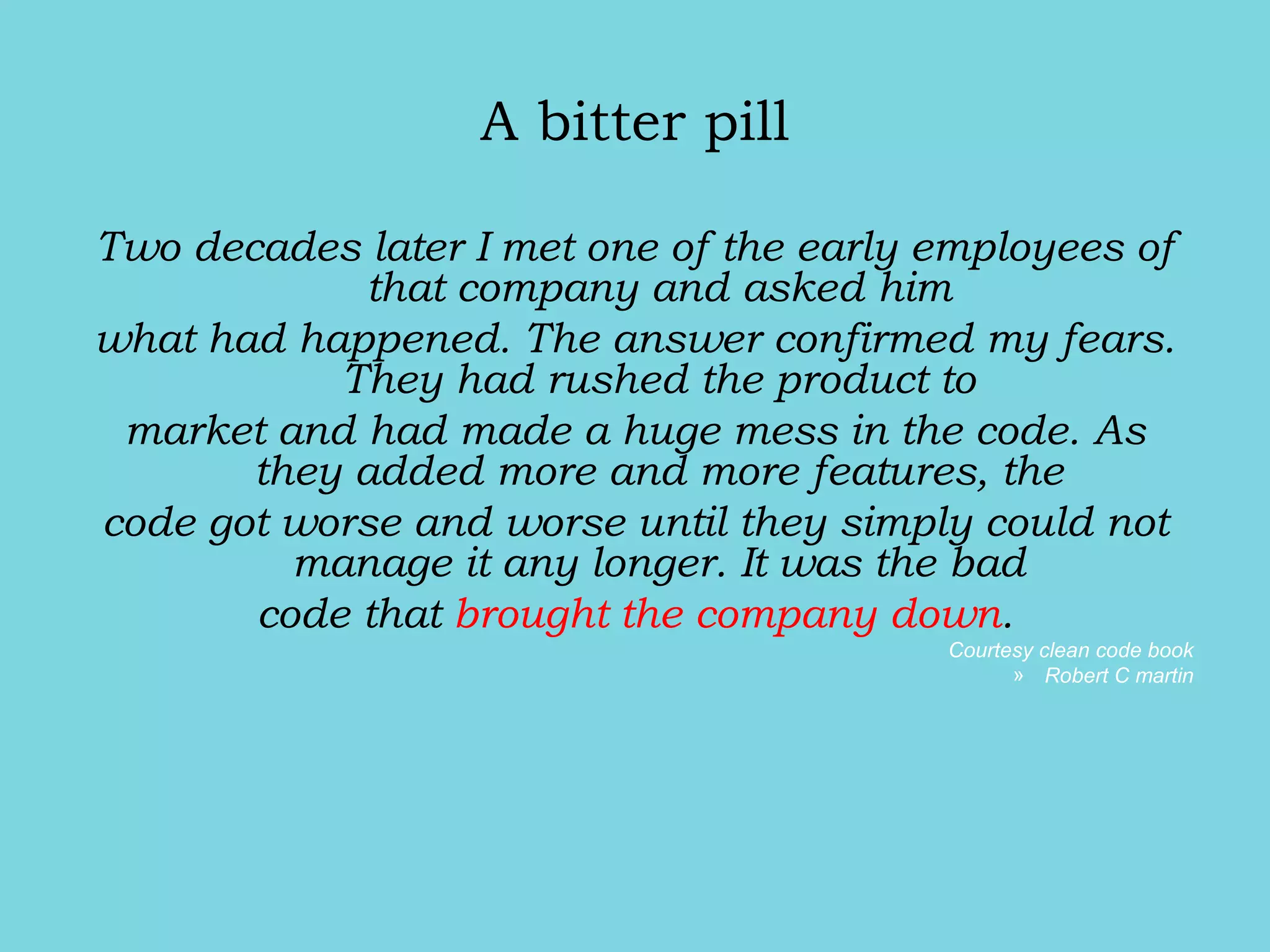 A bitter pill
Two decades later I met one of the early employees of
that company and asked him
what had happened. The answer confirmed my fears.
They had rushed the product to
market and had made a huge mess in the code. As
they added more and more features, the
code got worse and worse until they simply could not
manage it any longer. It was the bad
code that brought the company down.
Courtesy clean code book
» Robert C martin
 