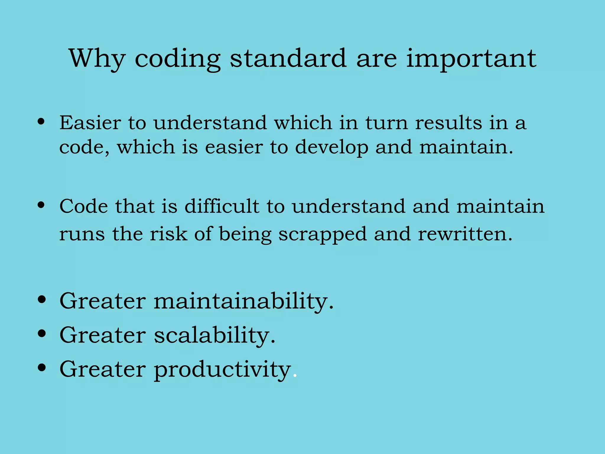 Why coding standard are important
• Easier to understand which in turn results in a
code, which is easier to develop and maintain.
• Code that is difficult to understand and maintain
runs the risk of being scrapped and rewritten.
• Greater maintainability.
• Greater scalability.
• Greater productivity.
 
