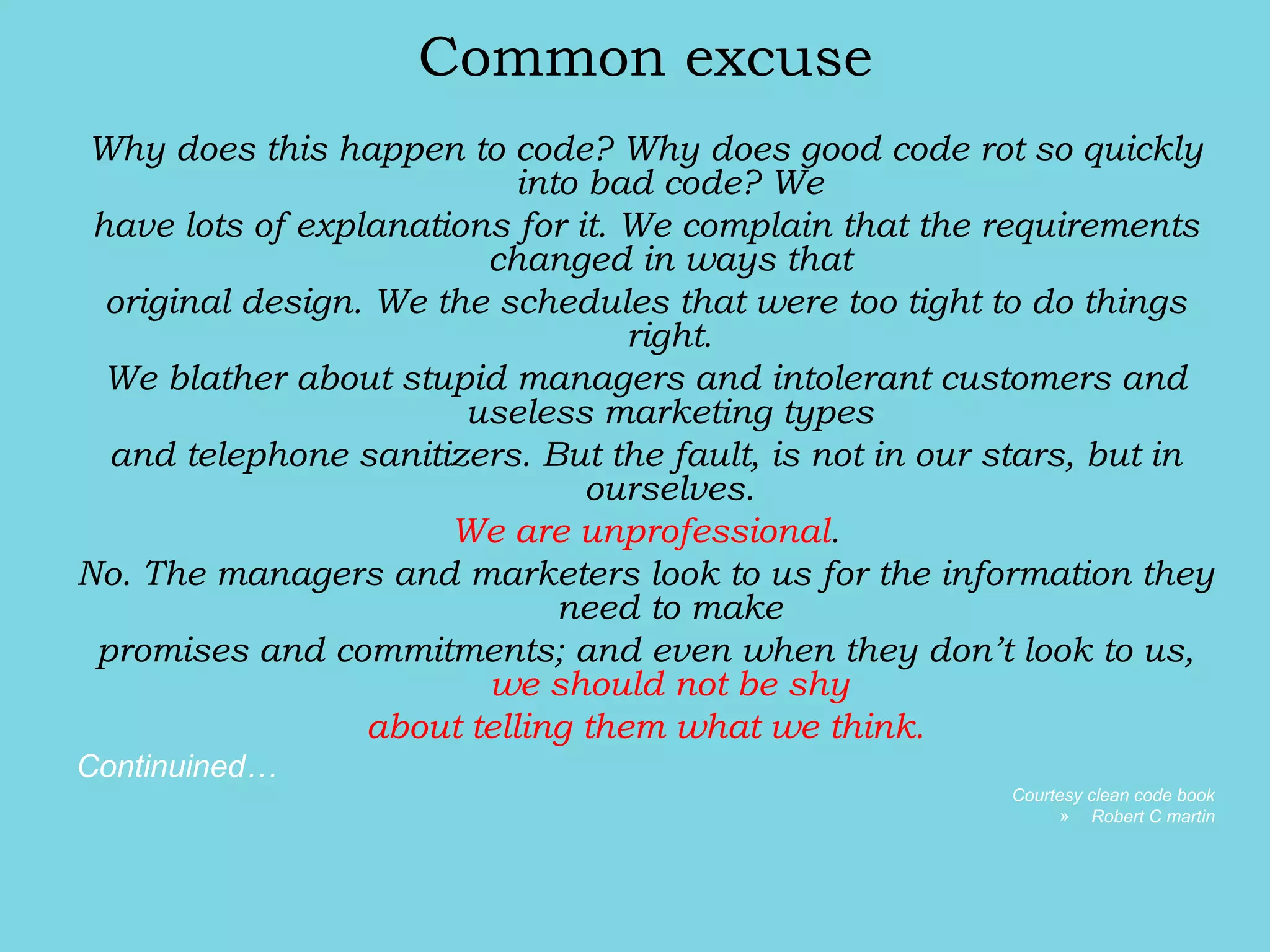 Common excuse
Why does this happen to code? Why does good code rot so quickly
into bad code? We
have lots of explanations for it. We complain that the requirements
changed in ways that
original design. We the schedules that were too tight to do things
right.
We blather about stupid managers and intolerant customers and
useless marketing types
and telephone sanitizers. But the fault, is not in our stars, but in
ourselves.
We are unprofessional.
No. The managers and marketers look to us for the information they
need to make
promises and commitments; and even when they don’t look to us,
we should not be shy
about telling them what we think.
Continuined…
Courtesy clean code book
» Robert C martin
 