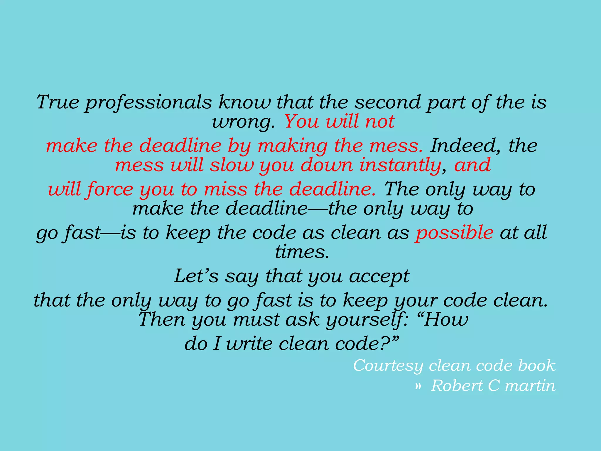 True professionals know that the second part of the is
wrong. You will not
make the deadline by making the mess. Indeed, the
mess will slow you down instantly, and
will force you to miss the deadline. The only way to
make the deadline—the only way to
go fast—is to keep the code as clean as possible at all
times.
Let’s say that you accept
that the only way to go fast is to keep your code clean.
Then you must ask yourself: “How
do I write clean code?”
Courtesy clean code book
» Robert C martin
 