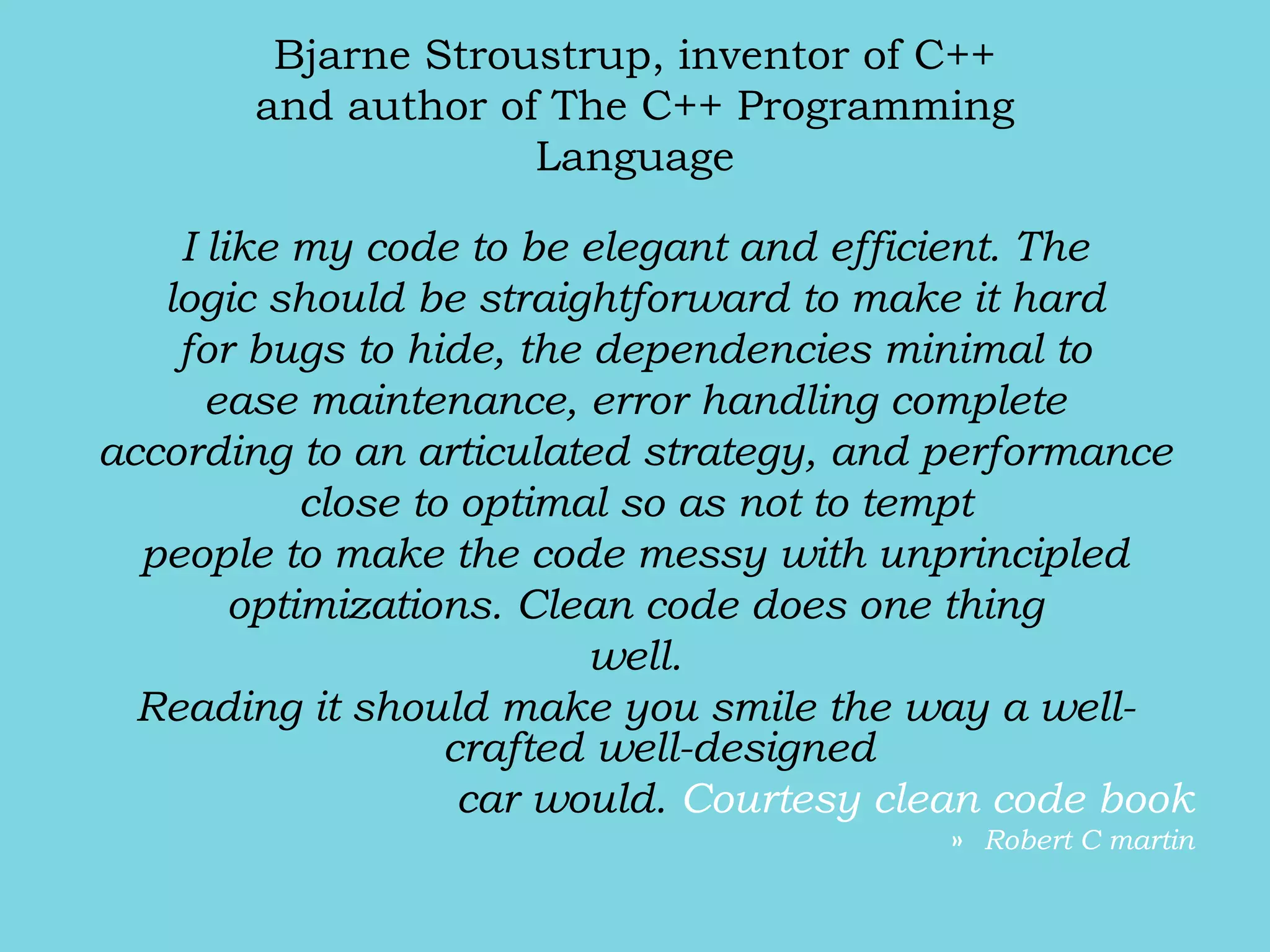 Bjarne Stroustrup, inventor of C++
and author of The C++ Programming
Language
I like my code to be elegant and efficient. The
logic should be straightforward to make it hard
for bugs to hide, the dependencies minimal to
ease maintenance, error handling complete
according to an articulated strategy, and performance
close to optimal so as not to tempt
people to make the code messy with unprincipled
optimizations. Clean code does one thing
well.
Reading it should make you smile the way a well-
crafted well-designed
car would. Courtesy clean code book
» Robert C martin
 