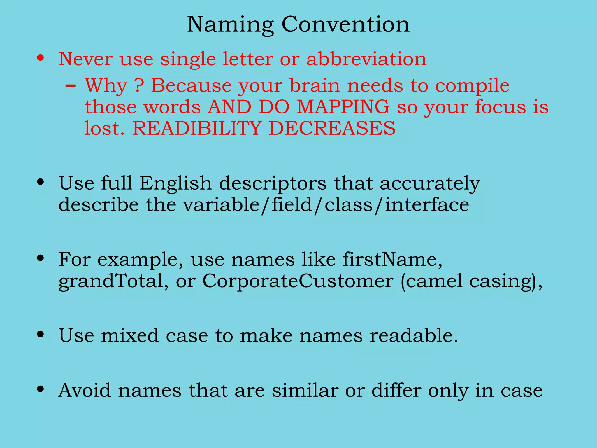 Naming Convention
• Never use single letter or abbreviation
– Why ? Because your brain needs to compile
those words AND DO MAPPING so your focus is
lost. READIBILITY DECREASES
• Use full English descriptors that accurately
describe the variable/field/class/interface
• For example, use names like firstName,
grandTotal, or CorporateCustomer (camel casing),
• Use mixed case to make names readable.
• Avoid names that are similar or differ only in case
 