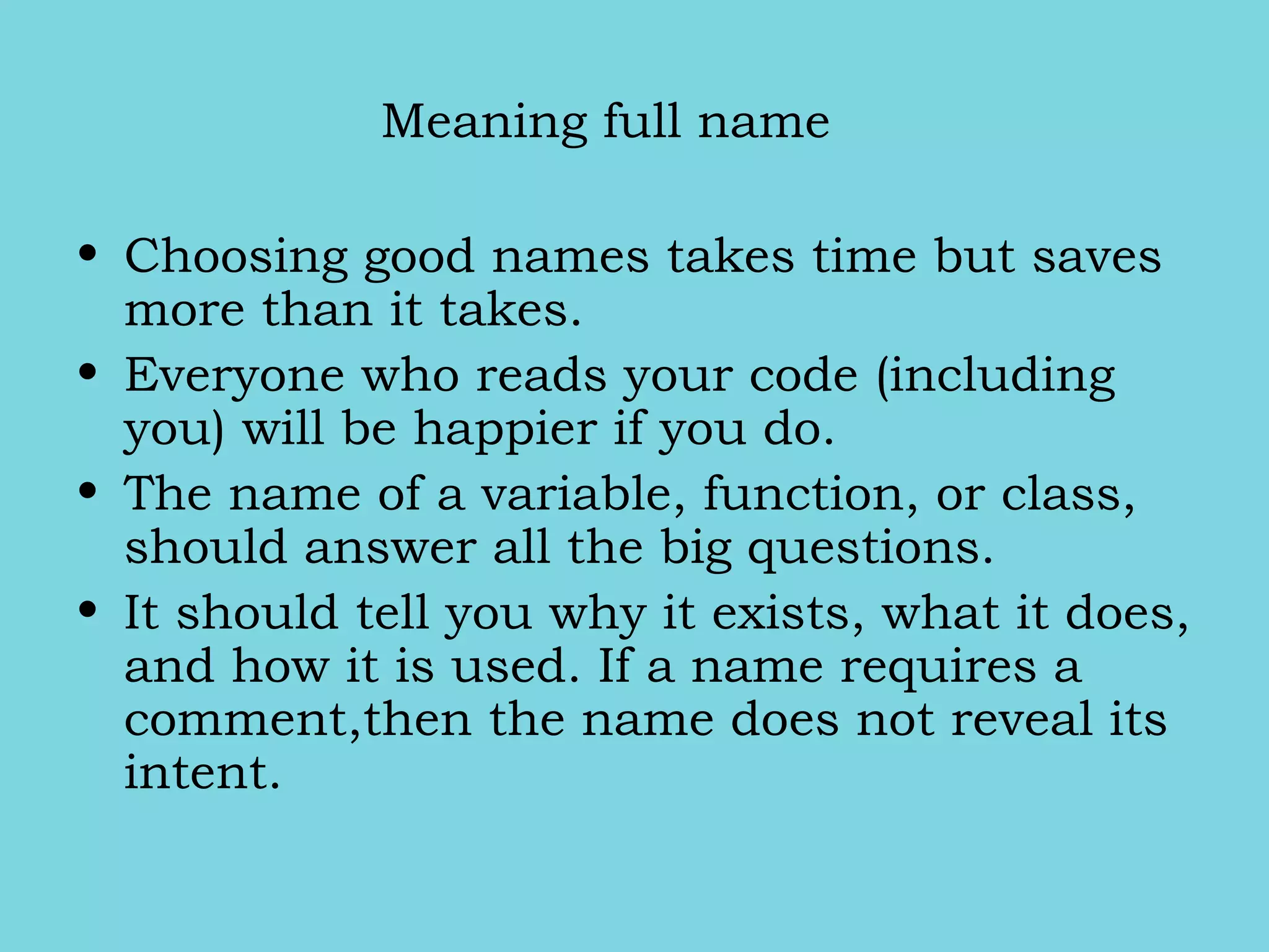 Meaning full name
• Choosing good names takes time but saves
more than it takes.
• Everyone who reads your code (including
you) will be happier if you do.
• The name of a variable, function, or class,
should answer all the big questions.
• It should tell you why it exists, what it does,
and how it is used. If a name requires a
comment,then the name does not reveal its
intent.
 