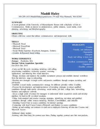 Maddi Haley
508-209-1433 |MaddiAHaley@gmail.com |79 Asiaf Way Plymouth, MA 02360
SUMMARY
A recent graduate of the University of Massachusetts Boston with a Bachelor of Arts in
Communication. Holds an interest in administration, public relations, social media, event
planning, advertising and film/photography.
OBJECTIVE
Obtain a full-time career that utilizes communication and interpersonal skills.
SKILLS
- Microsoft Word
- Microsoft PowerPoint
- Microsoft Excel
- Social Media Expertise (Facebook, Instagram, Twitter)
- Creative & Research based writing
WORK EXPERIENCE
Entegee Pembroke, MA
Internal Talent Acquisition Specialist
Oct 2016- Dec 2016
-Carry out full life-cycle recruiting including cold calling,
prescreening candidates, reviewing resumes, assessing
applications, and initiating first round interview.
-Design, develops and maintain the credible recruitment process and establish internal workflows
from the interview stage to onboarding.
-Develop new strategies to target active and passive candidates through campus recruiting and
job boards.
-Establish a social media communication strategy for different job titles within Credible.
-Oversee the development and implementation of recruiting strategies to attract qualified
candidates through multi-media advertising, social media, job fairs, college fairs, networking,
business and employee referrals
-Act as a single point of contact for managers to understand talent acquisition needs and develop
pipelines for hard-to-fill or critical positions.
-Utilize both standard and creative sourcing strategies, identifying top talent and qualified
candidates through online sources including, Monster, CareerBuilder, and LinkedIn
-Attending Career Fairs to source candidates for internal openings
-Connecting with local Career Centers (Plymouth and Quincy) to source candidates
-Setting up and sending out contracts to send out to employees-Entering all data into Cosmos and
Microsoft Access
Additional duties include:
Assisting with Data Entry for contract new hires, Putting together contract new hire start packets,
HIGHLIGHTS
- Creative
- Friendly and enthusiastic
- Dependable
- Energetic
- Ready and willing to learn new
things
- Excellent communication skills
- Organization
- Deadline oriented
 