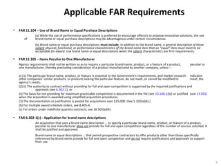 Applicable FAR Requirements
• FAR 11.104 – Use of Brand Name or Equal Purchase Descriptions
(a) While the use of performance specifications is preferred to encourage offerors to propose innovative solutions, the use
of brand name or equal purchase descriptions may be advantageous under certain circumstances.
(b) Brand name or equal purchase descriptions must include, in addition to the brand name, a general description of those
salient physical, functional, or performance characteristics of the brand name item that an “equal” item must meet to be
acceptable for award. Use brand name or equal descriptions when the salient characteristics are firm requirements.
• FAR 11.105 – Items Peculiar to One Manufacturer
Agency requirements shall not be written so as to require a particular brand-name, product, or a feature of a product, peculiar to
one manufacturer, thereby precluding consideration of a product manufactured by another company, unless --
a) (1) The particular brand name, product, or feature is essential to the Government’s requirements, and market research indicates
other companies’ similar products, or products lacking the particular feature, do not meet, or cannot be modified to meet, the
agency’s needs;
(2) (i) The authority to contract without providing for full and open competition is supported by the required justifications and
approvals (see 6.302-1); or
(ii) The basis for not providing for maximum practicable competition is documented in the file (see 13.106-1(b)) or justified (see 13.501)
when the acquisition is awarded using simplified acquisition procedures.
(3) The documentation or justification is posted for acquisitions over $25,000. (See 5.102(a)(6).)
(b) For multiple award schedule orders, see 8.405-6.
(c) For orders under indefinite-quantity contracts, see 16.505(a)(4).
• FAR 6.302-1(c) - Application for brand name descriptions
An acquisition that uses a brand name description … to specify a particular brand name, product, or feature of a product,
peculiar to one manufacturer does not provide for full and open competition regardless of the number of sources solicited. It
shall be justified and approved.
Brand-name or equal descriptions … that permit prospective contractors to offer products other than those specifically
referenced by brand name provide for full and open competition and do not require justifications and approvals to support
their use.
5
 