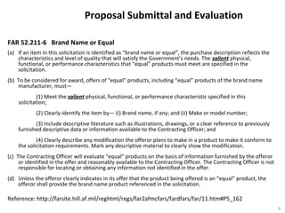 Proposal Submittal and Evaluation
FAR 52.211-6 Brand Name or Equal
(a) If an item in this solicitation is identified as “brand name or equal”, the purchase description reflects the
characteristics and level of quality that will satisfy the Government’s needs. The salient physical,
functional, or performance characteristics that “equal” products must meet are specified in the
solicitation.
(b) To be considered for award, offers of “equal” products, including “equal” products of the brand name
manufacturer, must—
(1) Meet the salient physical, functional, or performance characteristic specified in this
solicitation;
(2) Clearly identify the item by— (i) Brand name, if any; and (ii) Make or model number;
(3) Include descriptive literature such as illustrations, drawings, or a clear reference to previously
furnished descriptive data or information available to the Contracting Officer; and
(4) Clearly describe any modification the offeror plans to make in a product to make it conform to
the solicitation requirements. Mark any descriptive material to clearly show the modification.
(c) The Contracting Officer will evaluate “equal” products on the basis of information furnished by the offeror
or identified in the offer and reasonably available to the Contracting Officer. The Contracting Officer is not
responsible for locating or obtaining any information not identified in the offer.
(d) Unless the offeror clearly indicates in its offer that the product being offered is an “equal” product, the
offeror shall provide the brand name product referenced in the solicitation.
Reference: http://farsite.hill.af.mil/reghtml/regs/far2afmcfars/fardfars/far/11.htm#P5_162
6
 