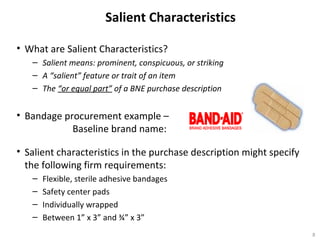 Salient Characteristics
• What are Salient Characteristics?
– Salient means: prominent, conspicuous, or striking
– A “salient” feature or trait of an item
– The “or equal part” of a BNE purchase description
• Bandage procurement example –
Baseline brand name:
• Salient characteristics in the purchase description might specify
the following firm requirements:
– Flexible, sterile adhesive bandages
– Safety center pads
– Individually wrapped
– Between 1” x 3” and ¾” x 3”
8
 