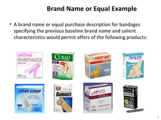 Brand Name or Equal Example
• A brand name or equal purchase description for bandages
specifying the previous baseline brand name and salient
characteristics would permit offers of the following products:
9
 