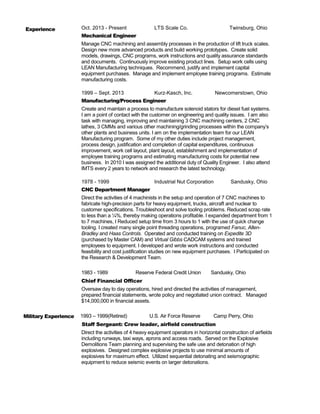 Oct. 2013 - Present LTS Scale Co. Twinsburg, Ohio
Mechanical Engineer
Manage CNC machining and assembly processes in the production of lift truck scales.
Design new more advanced products and build working prototypes. Create solid
models, drawings, CNC programs, work instructions and quality assurance standards
and documents. Continuously improve existing product lines. Setup work cells using
LEAN Manufacturing techniques. Recommend, justify and implement capital
equipment purchases. Manage and implement employee training programs. Estimate
manufacturing costs.
1999 – Sept. 2013 Kurz-Kasch, Inc. Newcomerstown, Ohio
Manufacturing/Process Engineer
Create and maintain a process to manufacture solenoid stators for diesel fuel systems.
I am a point of contact with the customer on engineering and quality issues. I am also
task with managing, improving and maintaining 3 CNC machining centers, 2 CNC
lathes, 3 CMMs and various other machining/grinding processes within the company’s
other plants and business units. I am on the implementation team for our LEAN
Manufacturing program. Some of my other duties include project management,
process design, justification and completion of capital expenditures, continuous
improvement, work cell layout, plant layout, establishment and implementation of
employee training programs and estimating manufacturing costs for potential new
business. In 2010 I was assigned the additional duty of Quality Engineer. I also attend
IMTS every 2 years to network and research the latest technology.
1978 - 1999 Industrial Nut Corporation Sandusky, Ohio
CNC Department Manager
Direct the activities of 4 machinists in the setup and operation of 7 CNC machines to
fabricate high-precision parts for heavy equipment, trucks, aircraft and nuclear to
customer specifications. Troubleshoot and solve tooling problems. Reduced scrap rate
to less than a ¼%, thereby making operations profitable. I expanded department from 1
to 7 machines, I Reduced setup time from 3 hours to 1 with the use of quick change
tooling. I created many single point threading operations, programed Fanuc, Allen-
Bradley and Haas Controls. Operated and conducted training on Expedite 3D
(purchased by Master CAM) and Virtual Gibbs CADCAM systems and trained
employees to equipment. I developed and wrote work instructions and conducted
feasibility and cost justification studies on new equipment purchases. I Participated on
the Research & Development Team.
1983 - 1989 Reserve Federal Credit Union Sandusky, Ohio
Chief Financial Officer
Oversaw day to day operations, hired and directed the activities of management,
prepared financial statements, wrote policy and negotiated union contract. Managed
$14,000,000 in financial assets.
1993 – 1999(Retired) U.S. Air Force Reserve Camp Perry, Ohio
Staff Sergeant: Crew leader, airfield construction
Direct the activities of 4 heavy equipment operators in horizontal construction of airfields
including runways, taxi ways, aprons and access roads. Served on the Explosive
Demolitions Team planning and supervising the safe use and detonation of high
explosives. Designed complex explosive projects to use minimal amounts of
explosives for maximum effect. Utilized sequential detonating and seismographic
equipment to reduce seismic events on larger detonations.
Work Experience
MilitarMilitary Experience
 