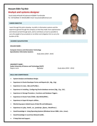 S
Hossam Eldin Taj Alsir
Analyst and systems designer
Saudi Arabia ♦ Riyadh ♦ Sudanese ♦ IQAMA Transferable
Tel: 0571629618 ♦ 0541812808 Email: hossamalsir@hotmail.com
CAREER OBJECTIVE
I want through this job to develop my skills in information systems and the
experience gained through the company so that they made more sophistication
and interest earned through work, and to contribute as much as possible to
carry the weight of accumulated on my father and mitigation him to carry the
burdens of life .
ACADMIC QUALIFICATION
COLLEGE NAME :
Computer Science and Information Technology
Specialization Information Systems
Study dates (2010 - 2014)
UNIVERSITY NAME :
Sudan University of Science and Technology (SUST)
Degree name Bachelor Study dates (2010 - 2014)
SKILLS AND COMPETENCIES
 System Analysis and Database Design .
 Experience in Oracle Developer Forms and Reports (6i , 10g , 11g) .
 Experience in ( Java , SQL and PL/SQL ) .
 Experience in installing , Configuring Oracle database versions (10g , 11g , 12c) .
 Experience in Storage Procedure , Functions and Database Triggers .
 Experience in Oracle Tools (TOAD , SQL DEVELOPER ) .
 Experience in Export & Import utilities .
 Monitoring space related issues of data file and tablespace .
 Experience in ( php , html5 , css , javaScript , jQuery , WordPress ) .
 Good Knowledge in Using Operating Systems (Windows Server 2008 , Unix , Linux) .
 Good Knowledge in Local Area Network (LAN) .
 IT Help Disk And Support .
 