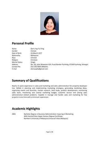 Page 1 of 8
PPeerrssoonnaall PPrrooffiillee
Name : Doris Yap Fui Ying
Gender : Female
Date of Birth : 16 March 1977
Nationality : Malaysian
Race : Chinese
Religion : Christian
Marital Status : Single
Address : No. 28, Jalan Wawasan 4/4, Pusat Bandar Puchong, 47160 Puchong, Selangor.
Contact No. : 012-202 6693 (Mobile)
E-mail : dorisyapfy@gmail.com
SSuummmmaarryy ooff QQuuaalliiffiiccaattiioonnss
Nearly 15 years experience in sales and marketing and sales administration for property developer
line. Skilled in planning and implementing marketing strategies, generating marketing ideas,
organizing events and launches, market research, land study, product development, monitoring
sales team, monitoring and control marketing budget, customer service and solving sales
administration-related problems. Capable in manage and handle sales and marketing for few
projects in one time with a minimum supervision.
AAccaaddeemmiicc HHiigghhlliigghhttss
2001 Bachelor Degree in Business Administration majoring in Marketing.
With Second Class Upper Honour Degree Certificate.
Northern University of Malaysia (Universiti Utara Malaysia).
 