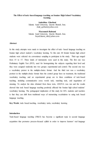 The Effect of task- based language teaching on Iranian High School Vocabulary
learning.
Amirabbas Ghorbani
Islamic Azad University, Qazvin Branch, Iran.
Amir_qorbani@yahoo.com
Masoumeh Bahrami
Islamic Azad University, Qazvin Branch, Iran.
Seyed.fatemi_mb@yahoo.com
Abstract
In this study attempts were made to investigate the effect of task- based language teaching on
Iranian high school student’s vocabulary learning. To this end, 60 female Iranian high school
students were selected via convenience sampling to participate in the study. Their age ranged
from 15 to 17. Three kinds of instruments were used in this study. The first one was
Preliminary English Test (PET), used for homogenizing the subjects regarding their level and
they were assigned randomly into two groups: experimental and control. The second one was
a vocabulary pretest in the multiple-choice format. And the third test was a vocabulary
posttest in the multiple-choice format then the control group have no treatment, the traditional
vocabulary teaching, and an experimental group are in three conditions of task-based
teaching, including communicative cross words task, matching task, and negotiation of
meaning. To analyze the data obtained from these tests, ANOVA was run and the results
showed that task based language teaching positively affected the Iranian high school students’
vocabulary learning. The pedagogical implication of this study for EFL students and teachers
is that they can shift from traditional ways of memorizing vocabularies to using task based
language teaching.
Key Words: task- based teaching, vocabulary tasks, vocabulary learning
Introduction
Task-based language teaching (TBLT) has become a significant topic in second language
acquisition that promotes process-focused syllabi in order to improve learners’ real language
 