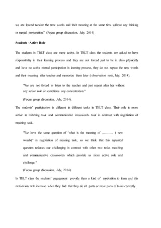 we are forced receive the new words and their meaning at the same time without any thinking
or mental preparation.” (Focus group discussion, July, 2014)
Students ‘Active Role
The students in TBLT class are more active. In TBLT class the students are asked to have
responsibility in their learning process and they are not forced just to be in class physically
and have no active mental participation in learning process, they do not repeat the new words
and their meaning after teacher and memorize them later ( observation note, July, 2014).
"We are not forced to listen to the teacher and just repeat after her without
any active role or sometimes any concentration."
(Focus group discussion, July, 2014).
The students’ participation is different in different tasks in TBLT class. Their role is more
active in matching task and communicative crosswords task in contrast with negotiation of
meaning task.
"We have the same question of “what is the meaning of ……….. ( new
words)” in negotiation of meaning task, so we think that this repeated
question reduces our challenging in contrast with other two tasks matching
and communicative crosswords which provide us more active role and
challenge."
(Focus group discussion, July, 2014).
In TBLT class the students’ engagement provide them a kind of motivation to learn and this
motivation will increase when they find that they do all parts or most parts of tasks correctly.
 