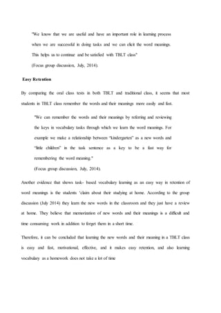 "We know that we are useful and have an important role in learning process
when we are successful in doing tasks and we can elicit the word meanings.
This helps us to continue and be satisfied with TBLT class"
(Focus group discussion, July, 2014).
Easy Retention
By comparing the oral class tests in both TBLT and traditional class, it seems that most
students in TBLT class remember the words and their meanings more easily and fast.
"We can remember the words and their meanings by referring and reviewing
the keys in vocabulary tasks through which we learn the word meanings. For
example we make a relationship between “kindergarten” as a new words and
“little children” in the task sentence as a key to be a fast way for
remembering the word meaning."
(Focus group discussion, July, 2014).
Another evidence that shows task- based vocabulary learning as an easy way in retention of
word meanings is the students ‘claim about their studying at home. According to the group
discussion (July 2014) they learn the new words in the classroom and they just have a review
at home. They believe that memorization of new words and their meanings is a difficult and
time consuming work in addition to forget them in a short time.
Therefore, it can be concluded that learning the new words and their meaning in a TBLT class
is easy and fast, motivational, effective, and it makes easy retention, and also learning
vocabulary as a homework does not take a lot of time
 