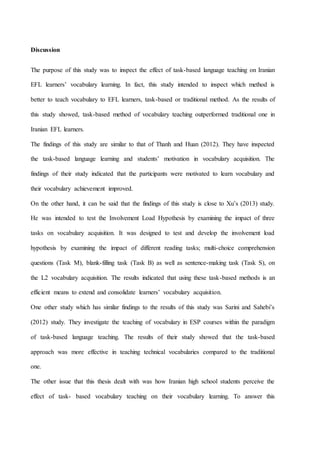 Discussion
The purpose of this study was to inspect the effect of task-based language teaching on Iranian
EFL learners’ vocabulary learning. In fact, this study intended to inspect which method is
better to teach vocabulary to EFL learners, task-based or traditional method. As the results of
this study showed, task-based method of vocabulary teaching outperformed traditional one in
Iranian EFL learners.
The findings of this study are similar to that of Thanh and Huan (2012). They have inspected
the task-based language learning and students’ motivation in vocabulary acquisition. The
findings of their study indicated that the participants were motivated to learn vocabulary and
their vocabulary achievement improved.
On the other hand, it can be said that the findings of this study is close to Xu’s (2013) study.
He was intended to test the Involvement Load Hypothesis by examining the impact of three
tasks on vocabulary acquisition. It was designed to test and develop the involvement load
hypothesis by examining the impact of different reading tasks; multi-choice comprehension
questions (Task M), blank-filling task (Task B) as well as sentence-making task (Task S), on
the L2 vocabulary acquisition. The results indicated that using these task-based methods is an
efficient means to extend and consolidate learners’ vocabulary acquisition.
One other study which has similar findings to the results of this study was Sarini and Sahebi’s
(2012) study. They investigate the teaching of vocabulary in ESP courses within the paradigm
of task-based language teaching. The results of their study showed that the task-based
approach was more effective in teaching technical vocabularies compared to the traditional
one.
The other issue that this thesis dealt with was how Iranian high school students perceive the
effect of task- based vocabulary teaching on their vocabulary learning. To answer this
 