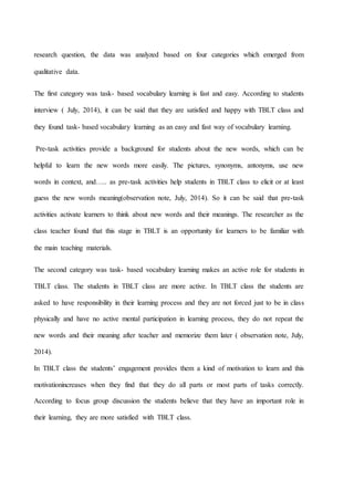 research question, the data was analyzed based on four categories which emerged from
qualitative data.
The first category was task- based vocabulary learning is fast and easy. According to students
interview ( July, 2014), it can be said that they are satisfied and happy with TBLT class and
they found task- based vocabulary learning as an easy and fast way of vocabulary learning.
Pre-task activities provide a background for students about the new words, which can be
helpful to learn the new words more easily. The pictures, synonyms, antonyms, use new
words in context, and….. as pre-task activities help students in TBLT class to elicit or at least
guess the new words meaning(observation note, July, 2014). So it can be said that pre-task
activities activate learners to think about new words and their meanings. The researcher as the
class teacher found that this stage in TBLT is an opportunity for learners to be familiar with
the main teaching materials.
The second category was task- based vocabulary learning makes an active role for students in
TBLT class. The students in TBLT class are more active. In TBLT class the students are
asked to have responsibility in their learning process and they are not forced just to be in class
physically and have no active mental participation in learning process, they do not repeat the
new words and their meaning after teacher and memorize them later ( observation note, July,
2014).
In TBLT class the students’ engagement provides them a kind of motivation to learn and this
motivationincreases when they find that they do all parts or most parts of tasks correctly.
According to focus group discussion the students believe that they have an important role in
their learning, they are more satisfied with TBLT class.
 
