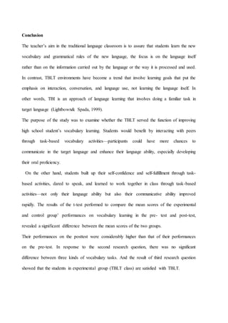 Conclusion
The teacher’s aim in the traditional language classroom is to assure that students learn the new
vocabulary and grammatical rules of the new language, the focus is on the language itself
rather than on the information carried out by the language or the way it is processed and used.
In contrast, TBLT environments have become a trend that involve learning goals that put the
emphasis on interaction, conversation, and language use, not learning the language itself. In
other words, TBI is an approach of language learning that involves doing a familiar task in
target language (Lightbown& Spada, 1999).
The purpose of the study was to examine whether the TBLT served the function of improving
high school student’s vocabulary learning. Students would benefit by interacting with peers
through task-based vocabulary activities—participants could have more chances to
communicate in the target language and enhance their language ability, especially developing
their oral proficiency.
On the other hand, students built up their self-confidence and self-fulfillment through task-
based activities, dared to speak, and learned to work together in class through task-based
activities—not only their language ability but also their communicative ability improved
rapidly. The results of the t-test performed to compare the mean scores of the experimental
and control group’ performances on vocabulary learning in the pre- test and post-test,
revealed a significant difference between the mean scores of the two groups.
Their performances on the posttest were considerably higher than that of their performances
on the pre-test. In response to the second research question, there was no significant
difference between three kinds of vocabulary tasks. And the result of third research question
showed that the students in experimental group (TBLT class) are satisfied with TBLT.
 