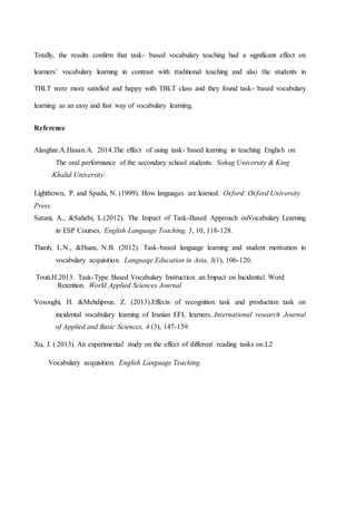 Totally, the results confirm that task- based vocabulary teaching had a significant effect on
learners’ vocabulary learning in contrast with traditional teaching and also the students in
TBLT were more satisfied and happy with TBLT class and they found task- based vocabulary
learning as an easy and fast way of vocabulary learning.
Reference
Alasghar.A.Hasan.A. 2014.The effect of using task- based learning in teaching English on
The oral performance of the secondary school students. Sohag University & King
Khalid University
Lightbown, P. and Spada, N. (1999). How languages are learned. Oxford: Oxford University
Press.
Sarani, A., &Sahebi, L.(2012). The Impact of Task-Based Approach onVocabulary Learning
in ESP Courses. English Language Teaching, 5, 10, 118-128.
Thanh, L.N., &Huan, N.B. (2012). Task-based language learning and student motivation in
vocabulary acquisition. Language Education in Asia, 3(1), 106-120.
Touti.H.2013. Task-Type Based Vocabulary Instruction an Impact on Incidental Word
Retention. World Applied Sciences Journal
Vosoughi, H. &Mehdipour, Z. (2013).Effects of recognition task and production task on
incidental vocabulary learning of Iranian EFL learners..International research Journal
of Applied and Basic Sciences, 4 (3), 147-159.
Xu, J. ( 2013). An experimental study on the effect of different reading tasks on L2
Vocabulary acquisition. English Language Teaching.
 