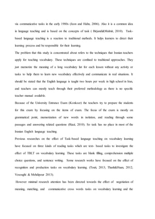 via communicative tasks in the early 1980s (Jeon and Hahn, 2006). Also it is a common idea
in language teaching and is based on the concepts of task ( Birjandi&Malmir, 2010). Task-
based language teaching is a reaction to traditional methods. It helps learners to direct their
learning process and be responsible for their learning.
The problem that this study is concentrated about refers to the techniques that Iranian teachers
apply for teaching vocabulary. These techniques are confined to traditional approaches. They
just memorize the meaning of a long vocabulary list for each lesson without any activity or
tasks to help them to learn new vocabulary effectively and communicate in real situations. It
should be stated that the English language is taught two hours per week in high school in Iran,
and teachers can mostly teach through their preferred methodology as there is no specific
teacher manual available.
Because of the University Entrance Exam (Konkoor) the teachers try to prepare the students
for this exam by focusing on the items of exam. The focus of the exam is mostly on
grammatical point, memorization of new words in isolation, and reading through some
passages and answering related questions (Riazi, 2010). So task has no place in most of the
Iranian English language teaching.
Previous researches on the effect of Task-based language teaching on vocabulary learning
have focused on three kinds of reading tasks which are text- based tasks to investigate the
effect of TBLT on vocabulary learning. These tasks are blank filling, comprehension multiple
choice questions, and sentence writing. Some research works have focused on the effect of
recognition and production tasks on vocabulary learning. (Touti, 2013; Thanh&Huan, 2012;
Vosoughi & Mehdipour 2013).
However minimal research attention has been directed towards the effect of negotiation of
meaning, matching, and communicative cross words tasks on vocabulary learning and the
 