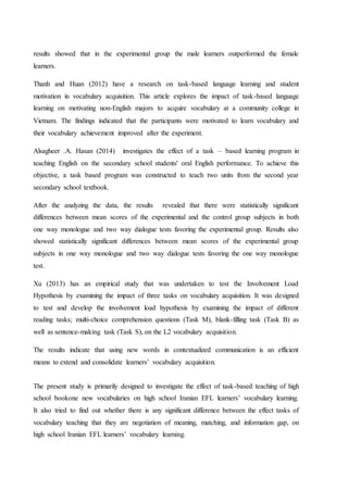 results showed that in the experimental group the male learners outperformed the female
learners.
Thanh and Huan (2012) have a research on task-based language learning and student
motivation in vocabulary acquisition. This article explores the impact of task-based language
learning on motivating non-English majors to acquire vocabulary at a community college in
Vietnam. The findings indicated that the participants were motivated to learn vocabulary and
their vocabulary achievement improved after the experiment.
Alsagheer .A. Hasan (2014) investigates the effect of a task – based learning program in
teaching English on the secondary school students' oral English performance. To achieve this
objective, a task based program was constructed to teach two units from the second year
secondary school textbook.
After the analyzing the data, the results revealed that there were statistically significant
differences between mean scores of the experimental and the control group subjects in both
one way monologue and two way dialogue tests favoring the experimental group. Results also
showed statistically significant differences between mean scores of the experimental group
subjects in one way monologue and two way dialogue tests favoring the one way monologue
test.
Xu (2013) has an empirical study that was undertaken to test the Involvement Load
Hypothesis by examining the impact of three tasks on vocabulary acquisition. It was designed
to test and develop the involvement load hypothesis by examining the impact of different
reading tasks; multi-choice comprehension questions (Task M), blank-filling task (Task B) as
well as sentence-making task (Task S), on the L2 vocabulary acquisition.
The results indicate that using new words in contextualized communication is an efficient
means to extend and consolidate learners’ vocabulary acquisition.
The present study is primarily designed to investigate the effect of task-based teaching of high
school bookone new vocabularies on high school Iranian EFL learners’ vocabulary learning.
It also tried to find out whether there is any significant difference between the effect tasks of
vocabulary teaching that they are negotiation of meaning, matching, and information gap, on
high school Iranian EFL learners’ vocabulary learning.
 