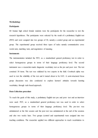 Methodology
Participants
60 Iranian high school female students were the participants for the researcher to test the
research hypotheses. The participants were selected by the result of a preliminary English test
(PET) and were assigned into two groups of 30, namely a control group and an experimental
group. The experimental group received three types of tasks namely communicative cross
words task, matching task, and negotiation of meaning.
Instruments
The instrumentation included the PET, as a standardized general proficiency test in order to
select homogeneous groups in terms of their language proficiency level. The second
instrument was a researcher-made diagnostic vocabulary test as the pre and post- test. The test
consisted 30 items. The test was validated by two experts in the field. Cronbach alpha was
used to test the reliability of the test and it turned about to be 0.83. A semi-structured focus
group discussion was also conducted to explore learners' attitudes towards learning
vocabulary through task-based approach.
Data Collection procedure
To reach the goals of this study, a preliminary English test pre and post- test and an interview
were used. PET, as a standardized general proficiency test was used in order to select
homogeneous groups in terms of their language proficiency level. The pre-test was
administered at the first session and the post test was administered at the end of the sessions
and also two weeks later. Two groups (control and experimental) were assigned into two
teaching conditions. The researcher applied two different approaches to teach vocabularies to
 