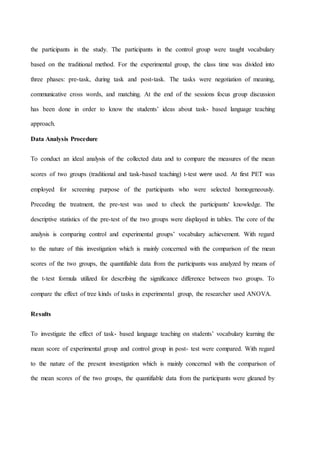 the participants in the study. The participants in the control group were taught vocabulary
based on the traditional method. For the experimental group, the class time was divided into
three phases: pre-task, during task and post-task. The tasks were negotiation of meaning,
communicative cross words, and matching. At the end of the sessions focus group discussion
has been done in order to know the students’ ideas about task- based language teaching
approach.
Data Analysis Procedure
To conduct an ideal analysis of the collected data and to compare the measures of the mean
scores of two groups (traditional and task-based teaching) t-test were used. At first PET was
employed for screening purpose of the participants who were selected homogeneously.
Preceding the treatment, the pre-test was used to check the participants' knowledge. The
descriptive statistics of the pre-test of the two groups were displayed in tables. The core of the
analysis is comparing control and experimental groups’ vocabulary achievement. With regard
to the nature of this investigation which is mainly concerned with the comparison of the mean
scores of the two groups, the quantifiable data from the participants was analyzed by means of
the t-test formula utilized for describing the significance difference between two groups. To
compare the effect of tree kinds of tasks in experimental group, the researcher used ANOVA.
Results
To investigate the effect of task- based language teaching on students’ vocabulary learning the
mean score of experimental group and control group in post- test were compared. With regard
to the nature of the present investigation which is mainly concerned with the comparison of
the mean scores of the two groups, the quantifiable data from the participants were gleaned by
 