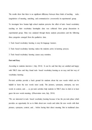The results show that there is no significant difference between three kinds of teaching tasks
(negotiation of meaning, matching, and communicative crosswords) in experimental group.
To investigate how Iranian high school students perceive the effect of task- based vocabulary
teaching on their vocabulary learningthe data was collected from group discussions in
experimental group. Data was analyzed through theme analysis procedures and the following
three categories emerged from the qualitative data.
1. Task- based vocabulary learning is easy for language learners.
2. Task- based vocabulary learning makes the students active in learning process.
3. Task- based vocabulary learning causes easy retention.
Fast and Easy
According to students interview ( July, 2014) It can be said that they are satisfied and happy
with TBLT class and they found task- based vocabulary learning as an easy and fast way of
vocabulary learning.
Pre-task activities provide a back ground for students about the new words which can be
helpful to learn the new words more easily. The pictures, synonyms, antonyms, use new
words in context, and….. as pre-task activities help students in TBLT class to elicit or at least
guess the new words meaning. (Observation note, July, 2014)
“We are interested in task- based vocabulary learning because it has the pre-task phase which
provides an opportunity for us to think about new words and relate the new words with their
pictures, synonyms, context, and… before having their direct meaning. But in traditional class
 