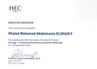 +i.ECPA R IS
EXECUTIVE EDUCATION
This certificate is awarded to
Khated Mohamed Abdelmoula ELSHAZLY
For attending the HEC Paris 0pen-Enrolment Program
Strategy - Creating and Sustaining Competitive Advantage
21 - 22 September 201 6
Dea n
HEC
and CE0
Pans in Qatar
Professor Laoucine Kerb
 