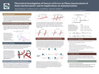 Theoretical investigation of Sources of Errors in Phase measurement of
Atom Interferometer and its implications on miniaturization
𝐴𝑦𝑢𝑠ℎ𝑖 𝑀𝑎𝑙𝑣𝑖𝑦𝑎1,ϯ
, 𝑆𝑜𝑙𝑜𝑚𝑜𝑛 𝐼𝑣𝑎𝑛1
, 𝑉. 𝑁. 𝑅𝑎𝑑ℎ𝑖𝑘𝑎2
, 𝑈𝑚𝑒𝑠ℎ 𝑅. 𝐾𝑎𝑑ℎ𝑎𝑛𝑒1
1[Indian Institute of Space Science and Technology, Thiruvananthapuram, Kerala], 2[NSSG, ISRO Inertial Systems Unit, Trivandrum, Kerala], ϯ[ayushimalviya50@gmail.com]
INTRODUCTION
Atom interferometry is a technique in which coherently split atomic waves are later
recombined. It is widely used for extremely accurate measurements of fundamental
constants like fine structure constant, gravitational constant and properties of
particles by observing quantum effects like electric polarizability, collision cross-
section etc. It is performed using atoms cooled down to a temperature of few micro
Kelvins called ‘cold atoms’.
VELOCITY DISTRIBUTION OF ATOMS
Maxwell Boltzmann particle velocity distribution gives the distribution of kinetic
energy for a large collection of atoms or molecules as a function of temperature.
At room temperature (293 K), velocity of atoms ranges from 100-2000 m/s e.g.
273 m/s for Rubidium, 470 m/s for Nitrogen, 570 m/s for Sodium, 394 m/s for
Argon etc.
𝑓 𝑣 =
𝑚
2𝜋𝑘𝑇
3/2
4𝜋𝑣2
𝑒−
𝑚𝑣2
2𝑘𝑇
LASER COOLING
Laser cooling is a technique used to produce ensemble of cold atoms up to micro
Kelvins of temperature, by interaction of atoms with one or more laser fields [1]. If an
atom is travelling in the direction of laser beam, it absorbs the photon and
experiences a momentum recoil, which slows down the atom.
Light interferometry requires a light source and optical instruments like diffraction
grating, mirrors, beam splitters etc. to manipulate the waves. Lasers are the
preferred light source because they have a larger coherence length, high photon
flux and are well-collimated. In case of atoms, we have a cold atoms cloud as
source, being manipulated by electromagnetic fields in the form of laser beam.
A three level atom interacting with two electromagnetic fields can be used to create
an atom interferometer. The two possibilities on interaction of photon and atom are :
absorption of photon by the atom and stimulated emission of a new photon caused
by the incoming photon. Assuming that the lifetime of excited states is high enough,
spontaneous emission can be prevented. If the atom is initially in ground state with
momentum 𝒑 𝒈, then following figure describes the absorption and stimulated
emission (with counter propagating and co-propagating beams respectively).
REFERENCES
1. Ibnotes, ‘Maxwell Boltzmann Distribution’.
2. Giacomo Lamporesi, UNIVERSITÀ DEGLI STUDI DI FIRENZE, ‘Determination of the
gravitational constant by atom interferometry’, December 2006.
3. Mathias Hauth, Humboldt-Universität zu Berlin, ‘A mobile, high precision atom-
interferometer and its application to gravity observations’, 6 March 2015.
In Doppler cooling, there are six
detuned counter-propagating laser
beams surrounding the atoms, so
that absorption is allowed for only
those atoms moving towards the
laser beam. When accompanied by a
magnetic coil such a setup can be
used to trap cold atoms, called a
Magneto-Optical Trap.
For temperature in micro
Kelvins, thermal velocity of
atoms is in the range of mm/s
and velocity distribution
becomes narrower leading to
cooling of atoms. Lower
velocity allows a larger
interrogation time with atoms.
Atoms have several advantages over photons like higher mass, high sensitivity to
electric and magnetic fields, more degrees of freedom, no unwanted phase shifts
etc. The action of a 𝜋 pulse in an atom interferometer is similar to a mirror i.e.
taking the atoms from one momentum state to another, whereas the action of a
𝜋/2 pulse is similar to a beam splitter i.e. create an equal superposition of the two
momentum states [2].
STIMULATED RAMAN TRANSITIONS
Transition from state |𝑔⟩ to |𝑒⟩ is dipole forbidden but making use of
intermediate state |𝑖1⟩, the above transition can be achieved. There can be an
infinite number of momentum states and three energy Eigenstates for the
system, but by fixing the momentum for one state that for all the other states
can be determined. Thereby reducing the system to an effective number of five
states in the combined Hilbert space. Interference is achieved by inducing a
transition causing fluorescence.
Miniaturization of the system can lead to several errors. Some of them are:
• Uncertainty in velocity distribution of the atoms.
• Laser de-coherence.
• Height of the atomic fountain may not be appropriate.
• Transit time of atoms being shorter than time interval of the pulses.
• Transitions not being sharp, leading to dispersion in energy and momentum.
• Doppler broadening of the Raman Transitions.
• Non-coherent Rabi Oscillations.
Apart from these, there is also a possibility of spontaneous emission occurring.
• |𝒈, 𝒑 𝒈⟩
• 𝒊 𝟏, 𝒑𝒊𝟏 = |𝒊 𝟏, 𝒑 𝒈 + ℏ𝒌 𝟏⟩
• 𝒊 𝟐, 𝒑𝒊𝟐 = 𝒊 𝟐, 𝒑 𝒈 + ℏ𝒌 𝟐
• 𝒆, 𝒑 𝒆 = |𝒆, 𝒑 𝒈 + ℏ 𝒌 𝟏 − 𝒌 𝟐 ⟩
• 𝒊 𝟑, 𝒑𝒊𝟑 = |𝒊 𝟑, 𝒑 𝒈 + ℏ(𝟐𝒌 𝟏 − 𝒌 𝟐)⟩
FUTURE SCOPE
Using rotating wave
approximation (RWA), these
five states can be reduced to
an effective two states system
comprising of only the ground
and excited states, whose
coefficients are given by [3]:
LIGHT VS. ATOM INTERFEROMETRY
𝒄 𝒈 𝒕 = −𝒊
|𝛀 𝒈𝒊 𝟏
| 𝟐
𝟒𝚫
+
|𝜴 𝒈𝒊 𝟐
| 𝟐
𝟒 𝜟−𝝎 𝒆𝒈
𝒄 𝒈 𝒕 −
𝒊𝛀 𝒆𝒊 𝟐
∗
𝛀 𝒈𝒊 𝟏
𝟐
𝒆𝒊 𝜹 𝟏𝟐 𝒕+𝝓 𝟐−𝝓 𝟏 𝒄 𝒆(𝒕)
𝒄 𝒆 𝒕 = −𝒊
|𝛀 𝒆𝒊 𝟏
| 𝟐
𝟒(𝚫+𝝎 𝒆𝒈)
+
|𝜴 𝒆𝒊 𝟐
| 𝟐
𝟒𝚫
𝒄 𝒆 𝒕 −
𝒊𝛀 𝒆𝒊 𝟐
∗
𝛀 𝒈𝒊 𝟏
𝟐
𝒆−𝒊 𝜹 𝟏𝟐 𝒕+𝝓 𝟐−𝝓 𝟏 𝒄 𝒈(𝒕)
SOURCES OF ERRORS
The above system once miniaturized can be used to perform highly accurate
measurements of gravitational acceleration, gravitational constant and gravity
gradient helping in navigation of spacecraft and missiles, Geophysical, Astronomical
and Planetary Studies etc.
 