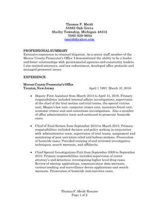 Thomas P. Meidt Resume
Page 1 of 2
Thomas P. Meidt
53562 Oak Grove
Shelby Township, Michigan 48315
(586) 629-9604
tmeidt@yahoo.com
PROFESSIONALSUMMARY
Extensive experience in criminal litigation. As a senior staff member of the
Mercer County Prosecutor’s Office I demonstrated the ability to be a leader
and foster relationships with governmental agencies and community leaders.
I also trained attorneys, and law enforcement, developed office protocols and
managed personnel issues.
EXPERIENCE
Mercer County Prosecutor’s Office
Trenton, New Jersey April 1 1991- March 31, 2016
 Deputy First Assistant from March 2015 to April 31, 2016. Primary
responsibilities included internal affairs investigations, supervision
of the chief of the trial section and trial teams, the special victims
unit, Megan’s law unit, computer crimes unit, insurance fraud unit,
economic crimes unit and corrections investigations. Also a member
of office administrative team and continued to prosecute homicide
cases.
 Chief of Trial Section from September 2010 to March 2015. Primary
responsibilities included decision and policy making in conjunction
with administrative team, supervision of trial teams, assignment and
monitoring of post conviction relief and habeas motions. Prosecution
of homicide cases. Provided training of and reviewed investigative
techniques, search warrants, and affidavits.
 Chief Special Investigations Unit from September 2009 to September
2010. Primary responsibilities included supervision of junior
attorney’s and detectives investigating higher level drug cases.
Review of wiretap applications, communication data warrants,
various tracking and surveillance device applications and search
warrants. Prosecution of homicide and narcotics cases.
 