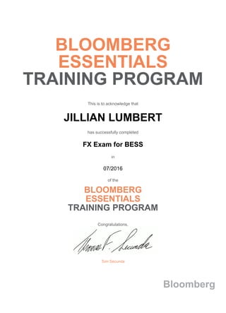 BLOOMBERG
ESSENTIALS
TRAINING PROGRAM
This is to acknowledge that
JILLIAN LUMBERT
has successfully completed
FX Exam for BESS
in
07/2016
of the
BLOOMBERG
ESSENTIALS
TRAINING PROGRAM
Congratulations,
Tom Secunda
Bloomberg
 