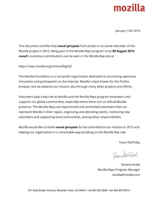  
 
January 13th 2016
This document certifies that ​manaf ghraybeh​from Jordan is an active volunteer of the
Mozilla project in 2015, being part of the Mozilla Reps program since ​09 August 2014​.
manaf​’s numerous contributions can be seen in the Mozilla Rep site at:
https://reps.mozilla.org/u/manafhgh22
The Mozilla Foundation is a non-profit organization dedicated on promoting openness,
innovation and participation on the Internet. Mozilla is best known for the Firefox
browser, but we advance our mission also through many other projects and efforts.
Volunteers play a key role at Mozilla and the Mozilla Reps program empowers and
supports our global communities, especially where there isn’t an official Mozilla
presence. The Mozilla Reps are experienced and committed volunteers that can
represent Mozilla in their region, organizing and attending events, mentoring new
volunteers and supporting local communities, among other responsibilities.
Mozilla would like to thank ​manaf ghraybeh​for be committed to our mission in 2015 and
helping our organization in a remarkable way by taking on the Mozilla Rep role.
Yours faithfully,
Rosana Ardila
Mozilla Reps Program Manager
rardila@mozilla.com
331 East Evelyn Avenue, Mountain View, CA 94041 • tel 650 903 0800 • fax 650 903 0875 • 
 