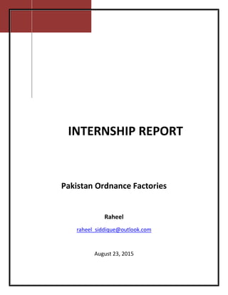 [Type text]
Pakistan Ordnance Factories
Raheel
raheel_siddique@outlook.com
August 23, 2015
INTERNSHIP REPORT
 