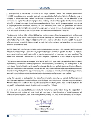 June 2015 | Edition No. 12ii
It is my pleasure to present the 12th
Edition of the Kenya Economic Update. The economic environment
in 2015 which begun on a favorable footing is turning out to be challenging. With the Fed at the cusp of
changing its monetary stance, there is uncertainty in global financial markets. This has weakened global
currencies and capital flows to emerging markets are being affected. These global developments are also
being felt in Kenya. In the past, Kenya has managed economic shocks well. If Kenya succeeds in overcoming
its ongoing economic challenges, including the crisis emanating from China, the government will be in a
position to begin delivering the promise of a more prosperous future. Already, Kenya’s economy is expected
to be among the best performers in Sub-Sahara Africa and low middle income countries.
This Economic Update (KEU edition 12) has four main messages. First, Kenya’s economic performance
remains solid, underpinned by strong infrastructure spending and consumer demand. Growth in 2015 is
estimated at 5.4 percent, a 0.6 percent downward revision from its estimate in December 2014. The revision
reflects the strong headwinds the economy is facing in the foreign exchange market and the monetary policy
response to calm those fears.
Second, the current expansionary fiscal path is not sustainable and presents a risk to growth. Although heavy
infrastructural spending is a boon for Kenya’s production space and future growth, the short - to medium-
term macro-fiscal framework is vulnerable to macroeconomic shock as fiscal space has been wiped out. The
overall fiscal deficit of 8.3 percent in 2014/15 and a budgeted 8.7 percent in 2015/16 is high by any standard.
Third, county governments, with support from central authorities have made considerable progress towards
implementing constitutional and legal provisions for transparency, accountability and participation. In the
early stages, they prioritized the setting up of structures and systems to facilitate public participation. Counties
have built communication frameworks, and established participatory forums as per legislative requirements.
Beyond meeting the legislative requirements counties have adopted innovative initiatives to engage citizens.
Much still needs to be done to ensure that proper and adequate mechanisms are put in place.
Lastly, the high cost of participation, the lack of administrative capacity and trained staff to implement
participatory processes and tokenistic forms of participation continue to hinder effective citizen engagement.
While most counties have taken steps to put in place communication systems, most county budgets are still
not readily available to the public despite requirements of the PFM Act.
As in the past, we are proud to have worked with many Kenyan stakeholders during the preparation of
this Kenya Economic Update. We hope that it will contribute to their discussions of policy issues that will
contribute to helping Kenya grow, permanently reduce poverty, and bring shared prosperity to all Kenyans.
Diariétou Gaye
Country Director for Kenya
World Bank
FOREWORD
 