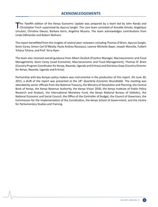 June 2015 | Edition No. 12 iii
ACKNOWLEDGEMENTS
This Twelfth edition of the Kenya Economic Update was prepared by a team led by John Randa and
Christopher Finch supervised by Apurva Sanghi. The core team consisted of Annette Omolo, Angélique
Umutesi, Christine Owuor, Barbara Karni, Angelina Musera. The team acknowledges contributions from
Linda Odhiambo and Robert Waiharo.
The report benefitted from the insights of several peer reviewers including Thomas O’Brien, Apurva Sanghi,
Kevin Carey, Simon Carl O’Meally, Paula Andrea Rossiasco, Leanne Michelle Bayer, Joseph Mansilla, Fulbert
Tchana Tchana, and Prof. Terry Ryan.
The team also received overall guidance from Albert Zeufack (Practice Manager, Macroeconomic and Fiscal
Management), Kevin Carey (Lead Economist, Macroeconomic and Fiscal Management), Thomas O’ Brien
(Country Program Coordinator for Kenya, Rwanda, Uganda and Eritrea) and Diarietou Gaye (Country Director
for Kenya, Rwanda, Uganda and Eritrea).
Partnership with key Kenyan policy makers was instrumental in the production of this report. On June 30,
2015, a draft of the report was presented at the 18th
Quarterly Economic Roundtable. The meeting was
attended by senior officials from the National Treasury, the Ministry of Devolution and Planning, the Central
Bank of Kenya, the Kenya Revenue Authority, the Kenya Vision 2030, the Kenya Institute of Public Policy
Research and Analysis, the International Monetary Fund, the Kenya National Bureau of Statistics, the
National Economic and Social Council, the Office of the Controller of Budget, the Council of Governors, the
Commission for the Implementation of the Constitution, the Kenya School of Government, and the Centre
for Parliamentary Studies and Training.
 